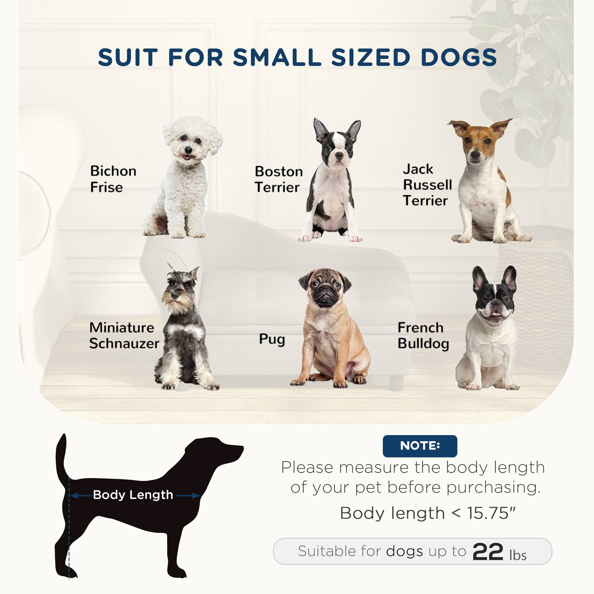 SUIT FOR SMALL SIZED DOGS

- Bichon Frise
- Boston Terrier
- Jack Russell Terrier
- Miniature Schnauzer
- Pug
- French Bulldog

NOTE: Please measure the body length of your pet before purchasing. Body length < 15.75" Suitable for dogs up to 22 lbs