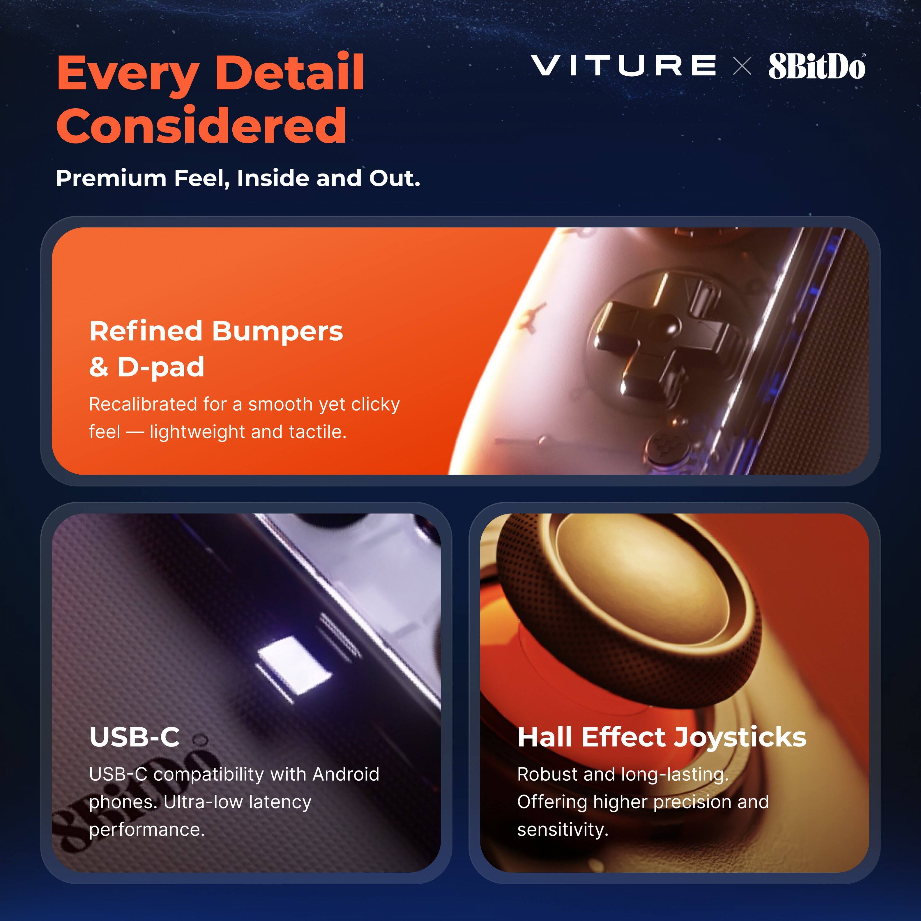 Every Detail Considered  
Premium Feel, Inside and Out.

VITURE X 8BitDo

Refined Bumpers & D-pad  
Recalibrated for a smooth yet clicky feel — lightweight and tactile.

USB-C  
USB-C compatibility with Android phones. Ultra-low latency performance.

Hall Effect Joysticks  
Robust and long-lasting. Offering higher precision and sensitivity.
