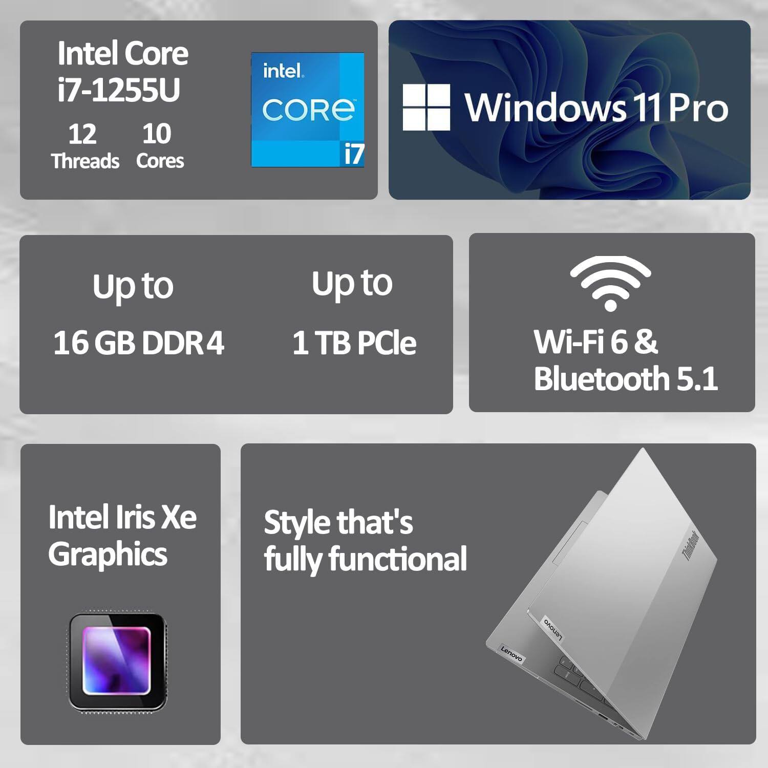 Intel Core i7-1255U  
12 Threads  
10 Cores  

Windows 11 Pro  

Up to 16 GB DDR4  
Up to 1 TB PCIe  

Wi-Fi 6 & Bluetooth 5.1  

Intel Iris Xe Graphics  

Style that's fully functional  

Lenovo
