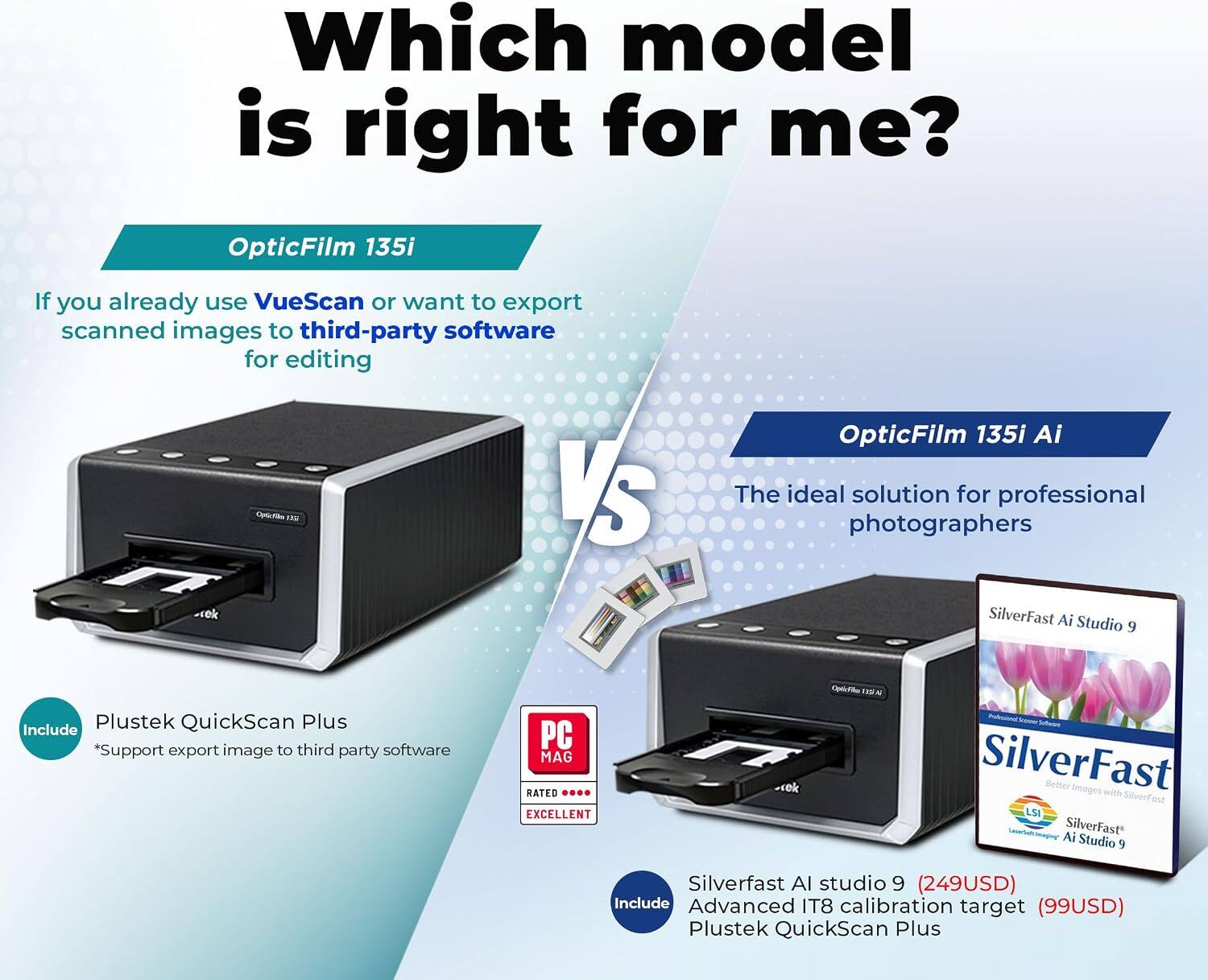 Which model is right for me?

OpticFilm 135i
If you already use VueScan or want to export scanned images to third-party software for editing

OpticFilm 135i Ai
The ideal solution for professional photographers

Include:
- Plustek QuickScan Plus
- *Support export image to third-party software

SilverFast Ai Studio 9
- Better Images with SilverFast
- SilverFast LSI Ai
- SilverFast Studio 9
- Silverfast AI studio 9 (249USD)
- Advanced IT8 calibration target (99USD)
- Plustek QuickScan Plus

PC MAG RATED EXCELLENT