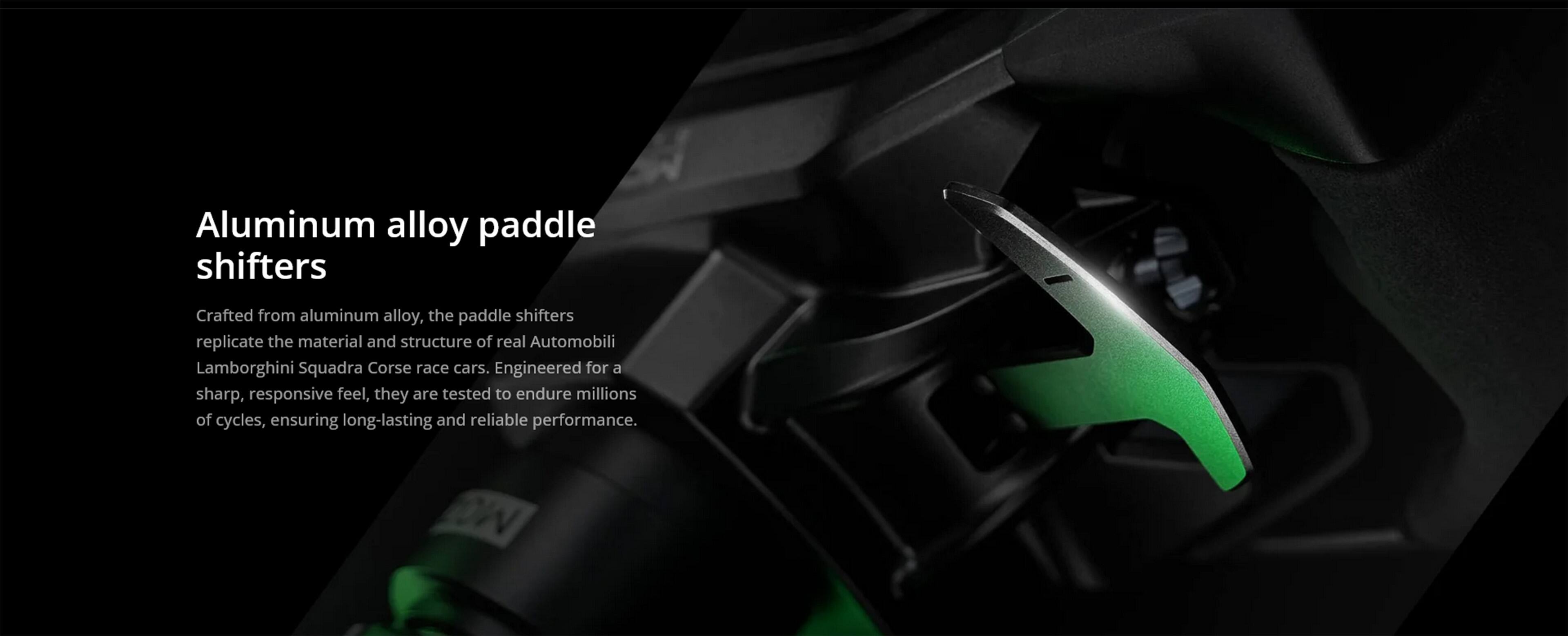 Aluminum alloy paddle shifters

Crafted from aluminum alloy, the paddle shifters replicate the material and structure of real Automobili Lamborghini Squadra Corse race cars. Engineered for a sharp, responsive feel, they are tested to endure millions of cycles, ensuring long-lasting and reliable performance.