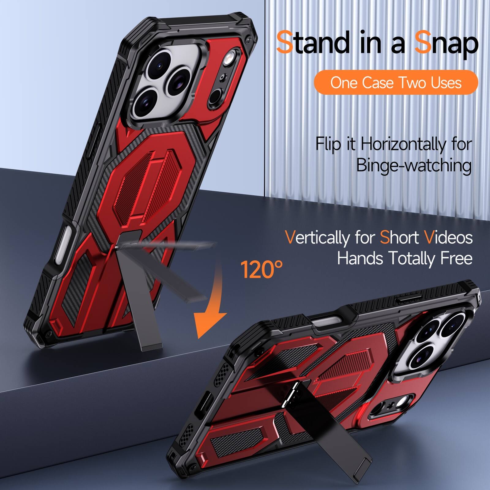Stand in a Snap  
One Case Two Uses  
Flip it Horizontally for Binge-watching  
Vertically for Short Videos  
Hands Totally Free  
120°