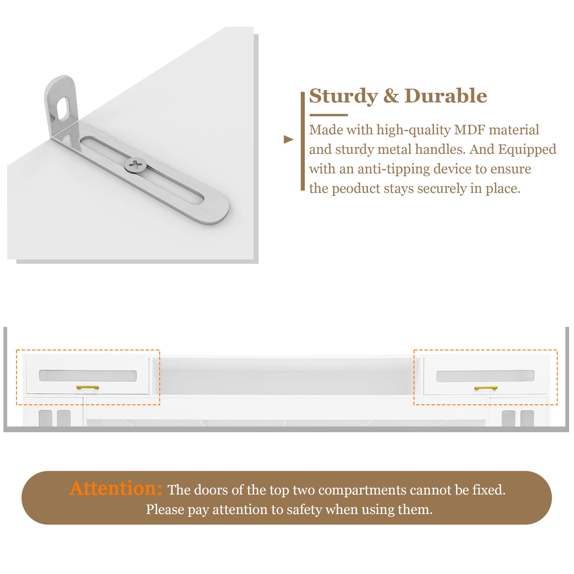 Sturdy & Durable  
Made with high-quality MDF material and sturdy metal handles. And equipped with an anti-tipping device to ensure the product stays securely in place.  

Attention: The doors of the top two compartments cannot be fixed. Please pay attention to safety when using them.