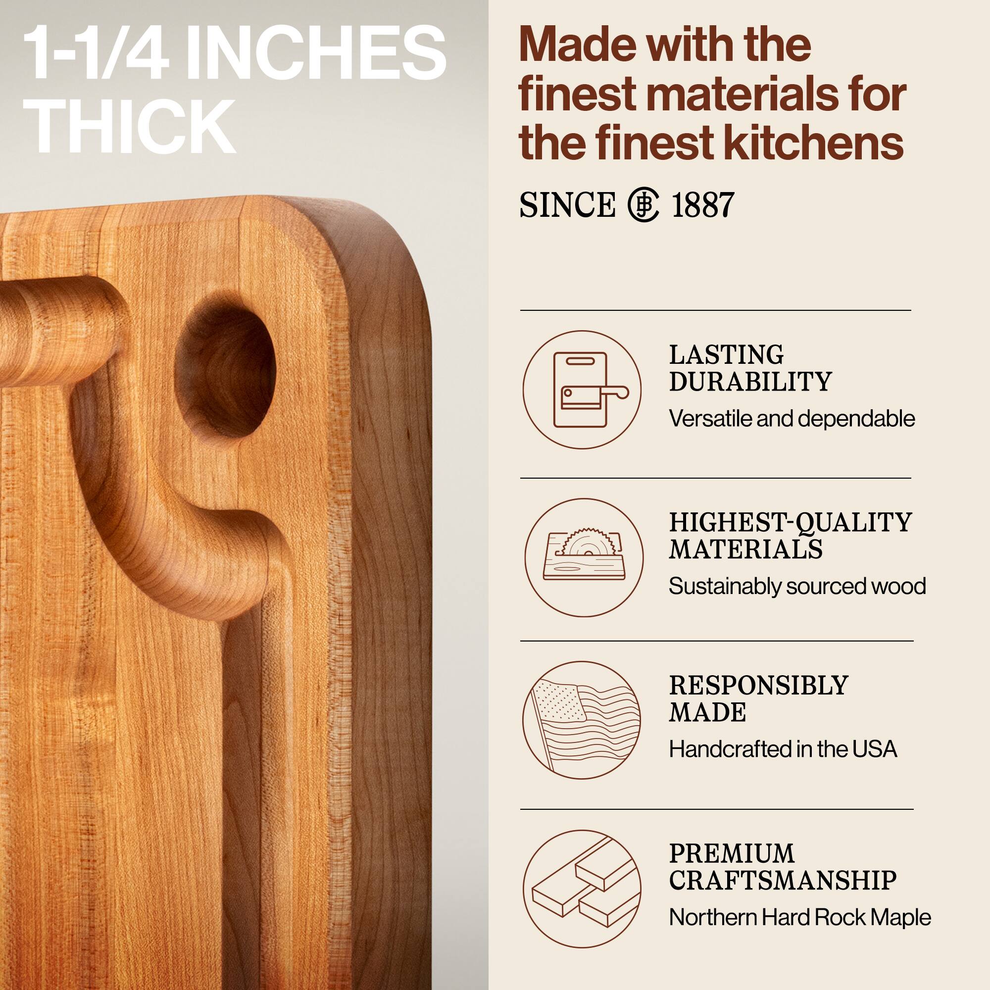 1-1/4 INCHES THICK

Made with the finest materials for the finest kitchens SINCE 1887

LASTING DURABILITY
Versatile and dependable

HIGHEST-QUALITY MATERIALS
Sustainably sourced wood

RESPONSIBLY MADE
Handcrafted in the USA

PREMIUM CRAFTSMANSHIP
Northern Hard Rock Maple
