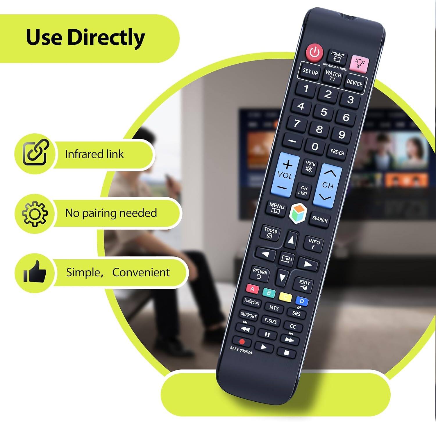 Use Directly Infrared link No pairing needed

SOURCE UNIVERSAL REMOTE SET UP WATCH TV DEVICE 1 2 3 4 5 6 7 8 9 0 PRE-CH + MUTE VOL CH CH LIST MENU ... SEARCH TOOLS INFO i

Simple, Convenient

RETURN C A Family Story MTS SUPPORT P.SIZE EXIT 5 SRS CC -

AA59-00652A