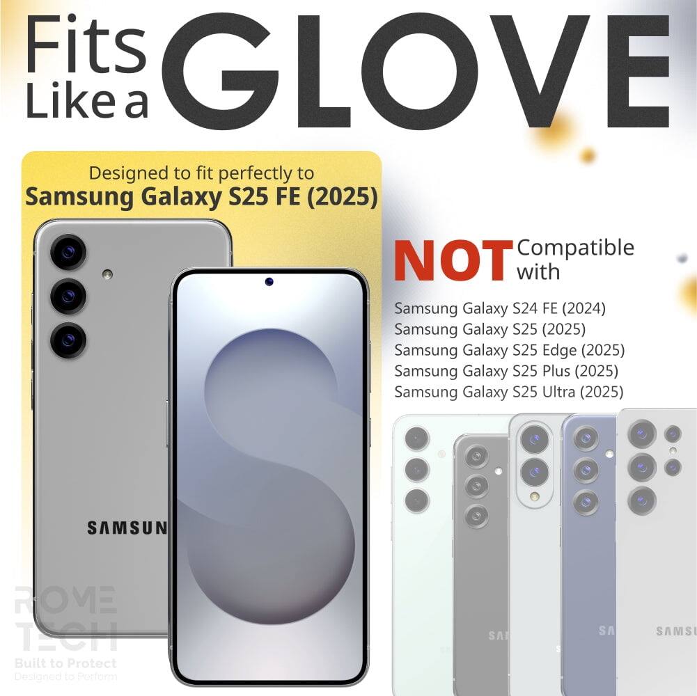 Fits GLOVE Like a

Designed to fit perfectly to Samsung Galaxy S25 FE (2025)

NOT Compatible with
Samsung Galaxy S24 FE (2024)
Samsung Galaxy S25 (2025)
Samsung Galaxy S25 Edge (2025)
Samsung Galaxy S25 Plus (2025)
Samsung Galaxy S25 Ultra (2025)

SAMSUN ROVE TECH
Built to Protect
Designed to Perform