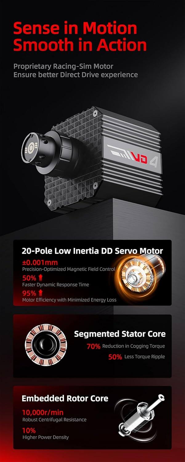 Sense in Motion  
Smooth in Action  

Proprietary Racing-Sim Motor  
Ensure better Direct Drive experience  

IVO VD 4  

20-Pole Low Inertia DD Servo Motor  
±0.0011 mm  
Precision-Optimized Magnetic Field Control  
50% Faster Dynamic Response Time  
95% Motor Efficiency with Minimized Energy Loss  

Segmented Stator Core  
70% Reduction in Cogging Torque  
50% Less Torque Ripple  

Embedded Rotor Core  
10,000r/min  
Robust Centrifugal Resistance  
10% Higher Power Density