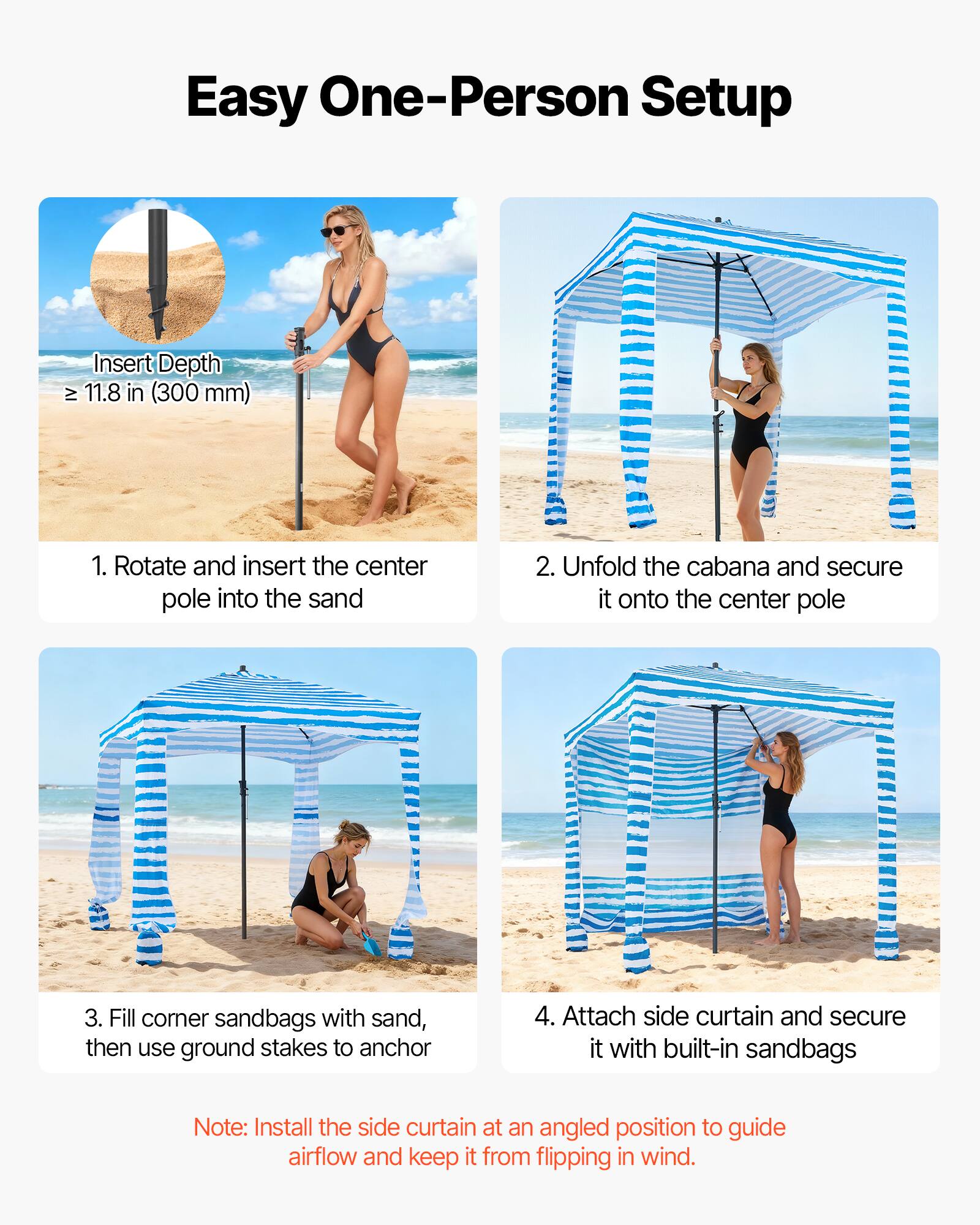 Easy One-Person Setup

Insert Depth: ≥ 11.8 in (300 mm)

1. Rotate and insert the center pole into the sand
2. Unfold the cabana and secure it onto the center pole
3. Fill corner sandbags with sand, then use ground stakes to anchor
4. Attach side curtain and secure it with built-in sandbags

Note: Install the side curtain at an angled position to guide airflow and keep it from flipping in wind.