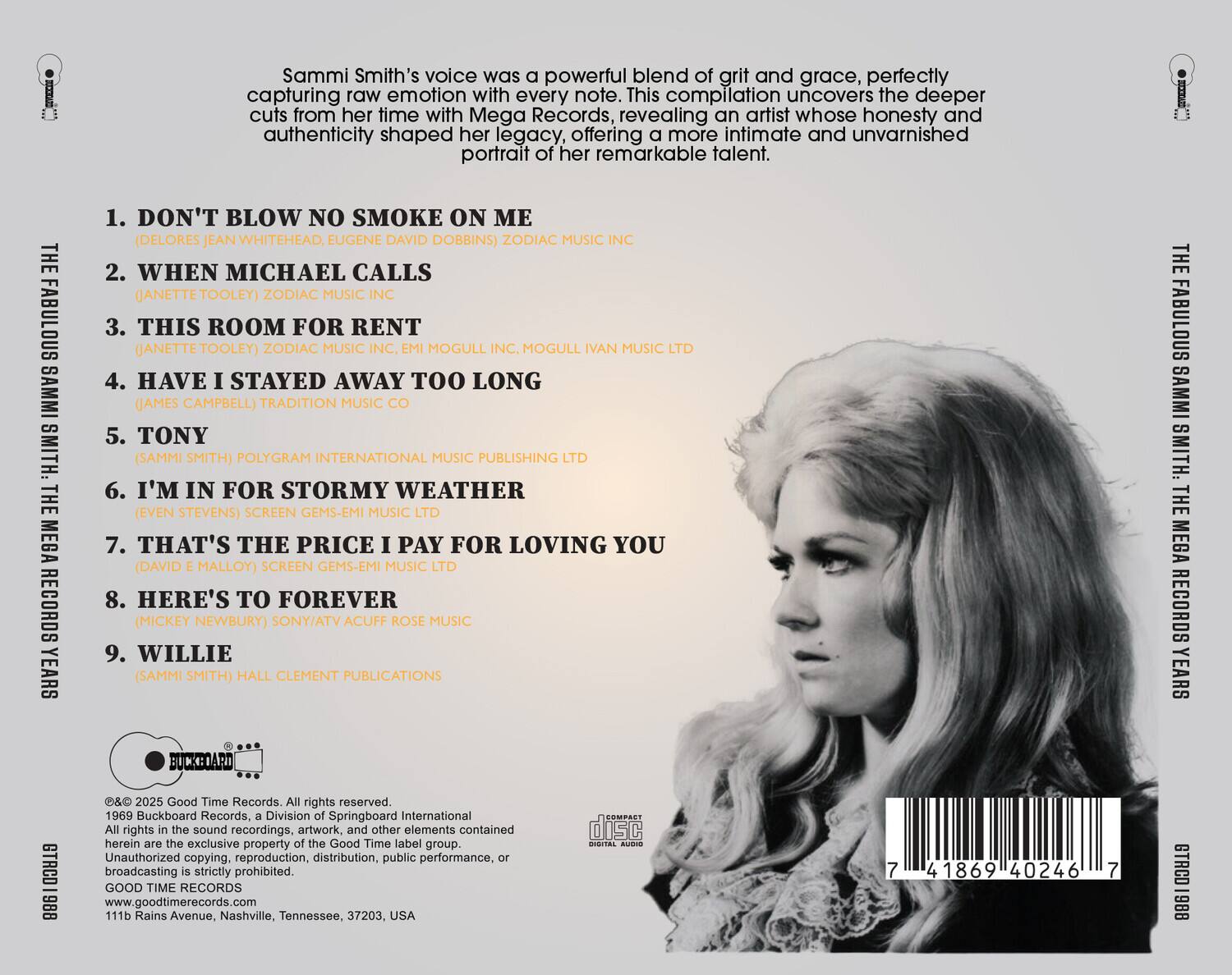 Sammi Smith's voice was a powerful blend of grit and grace, perfectly capturing raw emotion with every note. This compilation uncovers the deeper cuts from her time with Mega Records, revealing an artist whose honesty and authenticity shaped her legacy, offering a more intimate and unvarnished portrait of her remarkable talent.

1. DON'T BLOW NO SMOKE ON ME  
   (DELORES JEAN WHITEHEAD, EUGENE DAVID DOBBINS) ZODIAC MUSIC INC.

2. WHEN MICHAEL CALLS  
   (JANETTE TOOLEY) ZODIAC MUSIC INC.

3. THIS ROOM FOR RENT  
   (JANETTE TOOLEY) ZODIAC MUSIC INC., MOGULL INC., MOGULL IVAN MUSIC LTD.

4. HAVE I STAYED AWAY TOO LONG  
   (JAMES CAMPBELL) TRADITION MUSIC CO.

5. TONY  
   (SAMMI SMITH) POLYGRAM INTERNATIONAL MUSIC PUBLISHING LTD.

6. I'M IN FOR STORMY WEATHER  
   (EVEN STEVENS) SCREEN GEMS-EMI MUSIC LTD.

7. THAT'S THE PRICE I PAY FOR LOVING YOU  
   (DAVID E. MALLOY) SCREEN GEMS-EMI MUSIC LTD.

8. HERE'S TO FOREVER  
   (MICKEY NEWBURY) SONY/ATV ACUFF ROSE MUSIC

9. WILLIE  
   (SAMMI SMITH) HALL CLEMENT PUBLISHING INTERNATIONAL

© 2025 Good Time Records. All rights reserved.  
1969 Buckboard Records, a Division of Springboard International.  
All rights in the sound recordings, artwork, and other elements contained herein are the exclusive properties of the Good Time Records. Unauthorized copying, reproduction, distribution, publication, or broadcasting is strictly prohibited.  
GOOD TIME RECORDS  
www.goodtimerecords.com  
111b Rains Avenue, Nashville, Tennessee, 37203, USA

GTROD 1888