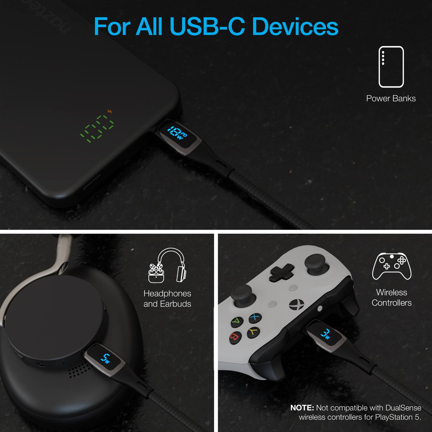 For All USB-C Devices

Power Banks

Headphones and Earbuds

Wireless Controllers

NOTE: Not compatible with DualSense wireless controllers for PlayStation 5.