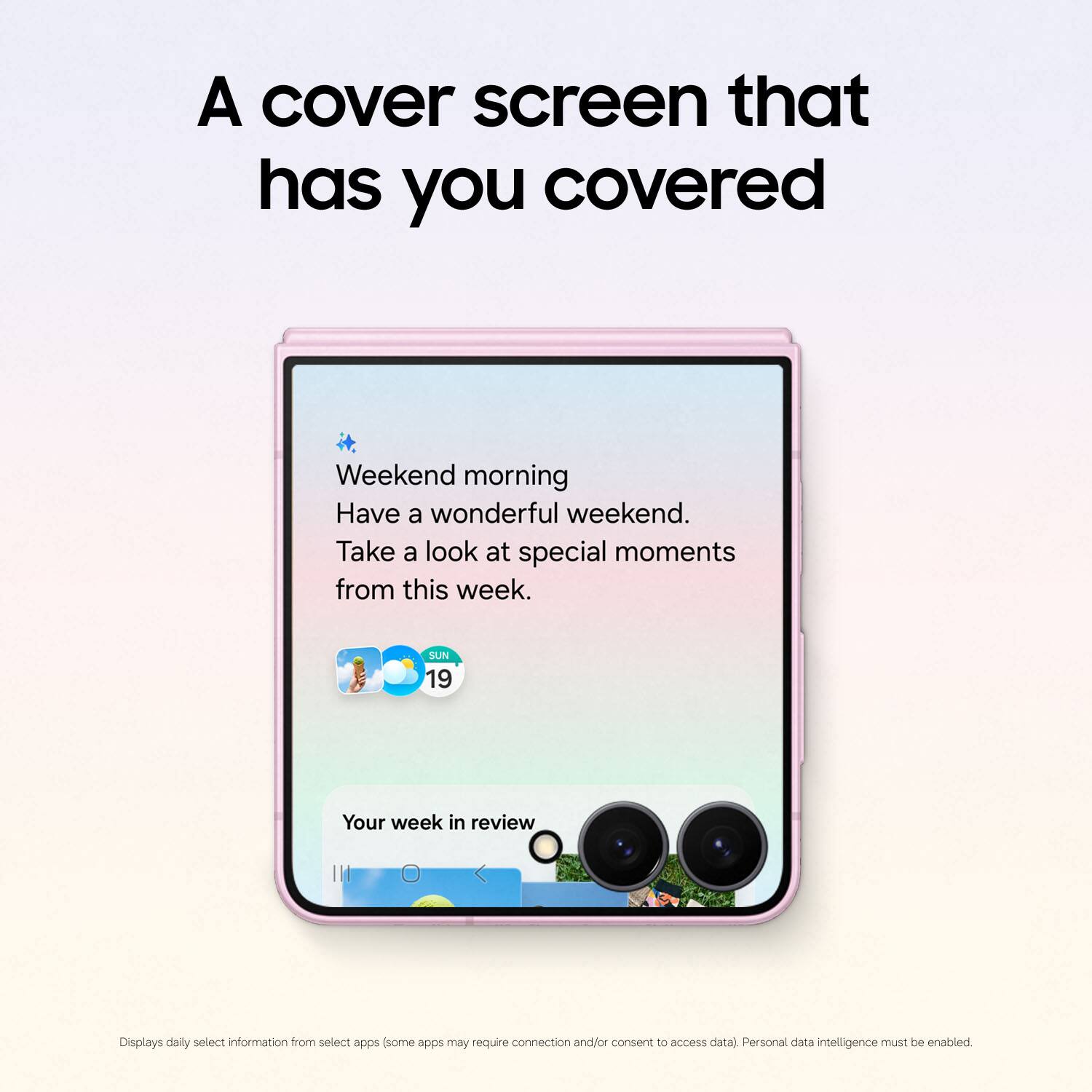 A cover screen that has you covered

Weekend morning
Have a wonderful weekend.
Take a look at special moments from this week.

SUN 19

Your week in review

Displays daily select information from select apps (some apps may require connection and/or consent to access data). Personal data intelligence must be enabled.