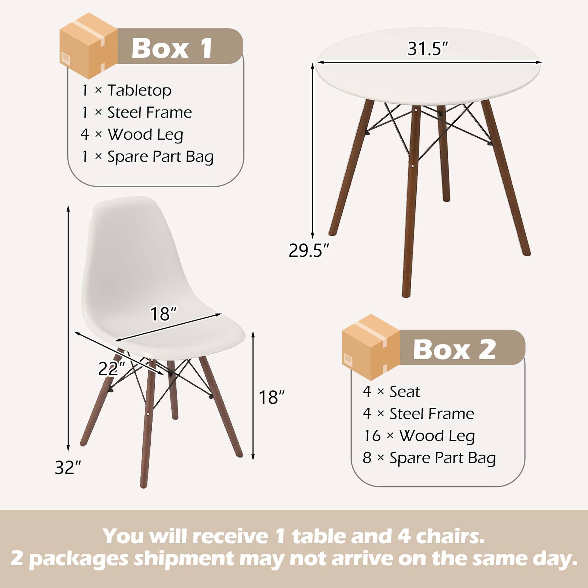 Box 1: 1 x Tabletop, 1 x Steel Frame, 4 x Wood Leg, 1 x Spare Part Bag, 31.5", 29.5", 32", 22", 18", 18"

Box 2: 4 x Seat, 4 x Steel Frame, 16 x Wood Leg, 8 x Spare Part Bag

You will receive 1 table and 4 chairs. 2 packages shipment may not arrive on the same day.