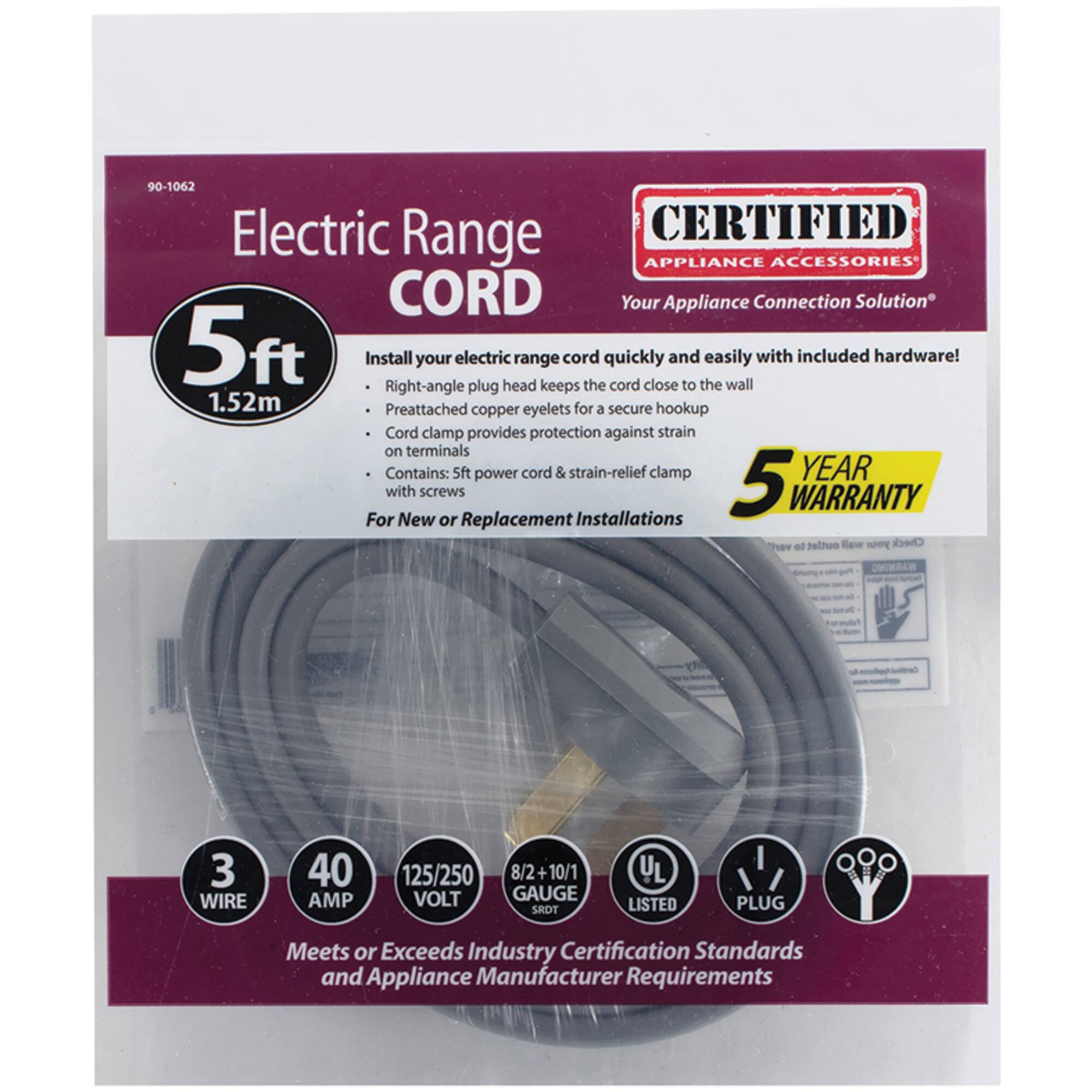 90-1062 Electric Range CORD

CERTIFIED APPLIANCE ACCESSORIES
Your Appliance Connection Solution

5ft
1.52m

Install your electric range cord quickly and easily with included hardware!
- Right-angle plug head keeps the cord close to the wall
- Preattached copper eyelets for a secure hookup
- Cord clamp provides protection against strain on terminals
- Contains: 5ft power cord & strain-relief clamp with screws

For New or Replacement Installations

5 YEAR WARRANTY

3 WIRE
40 AMP
125/250 VOLT
8/2 + 10/1 GAUGE

UL LISTED
PLUG

Meets or Exceeds Industry Certification Standards and Appliance Manufacturer Requirements