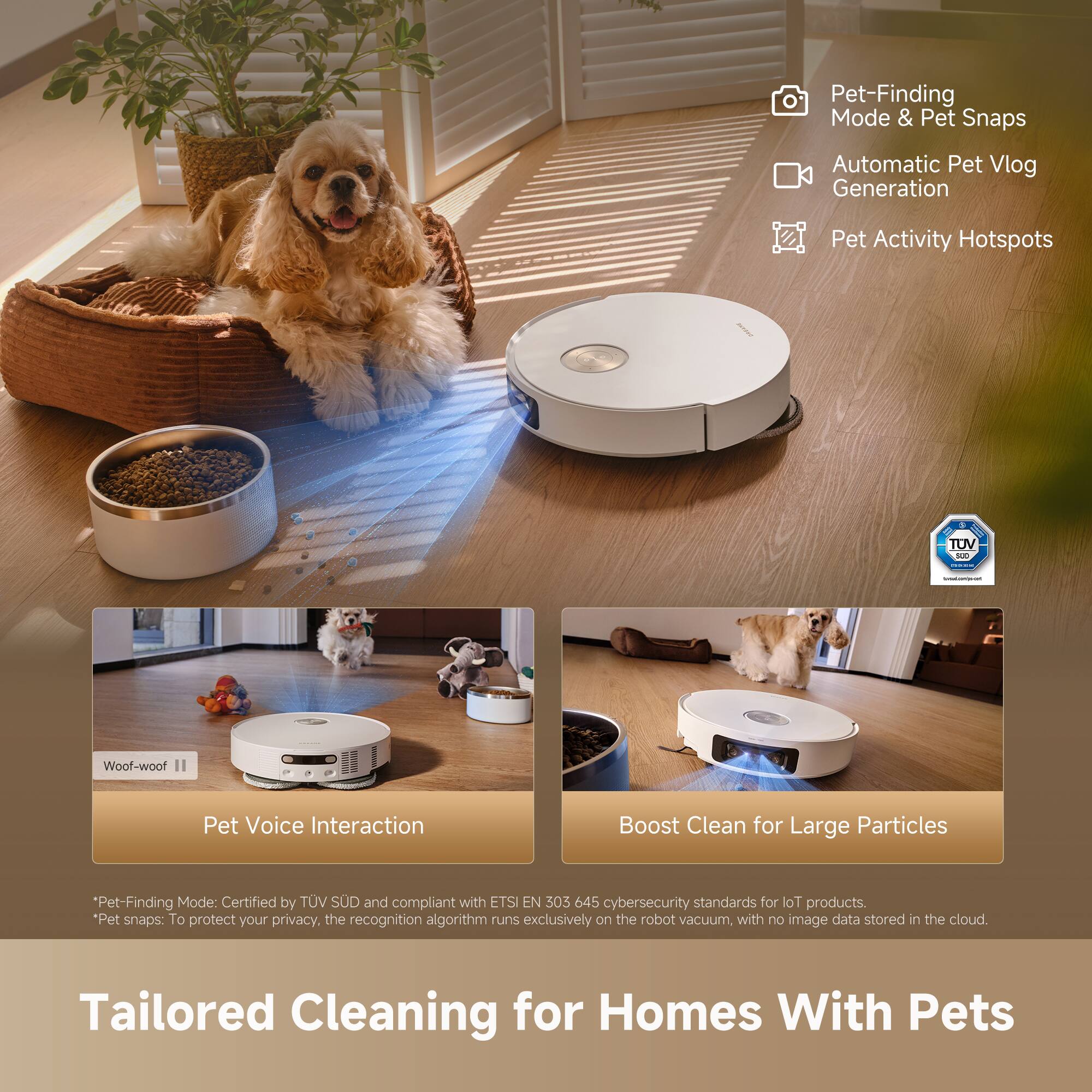 Pet-Finding Mode & Pet Snaps  
Automatic Pet Vlog Generation  
Pet Activity Hotspots  

Pet-Finding Mode: Certified by TÜV SÜD and compliant with ETSI EN 303 645 cybersecurity standards for IoT products.  
*Pet snaps: To protect your privacy, the recognition algorithm runs exclusively on the robot vacuum, with no image data stored in the cloud.  

Woof-woof  
Pet Voice Interaction  

Boost Clean for Large Particles  

Tailored Cleaning for Homes With Pets