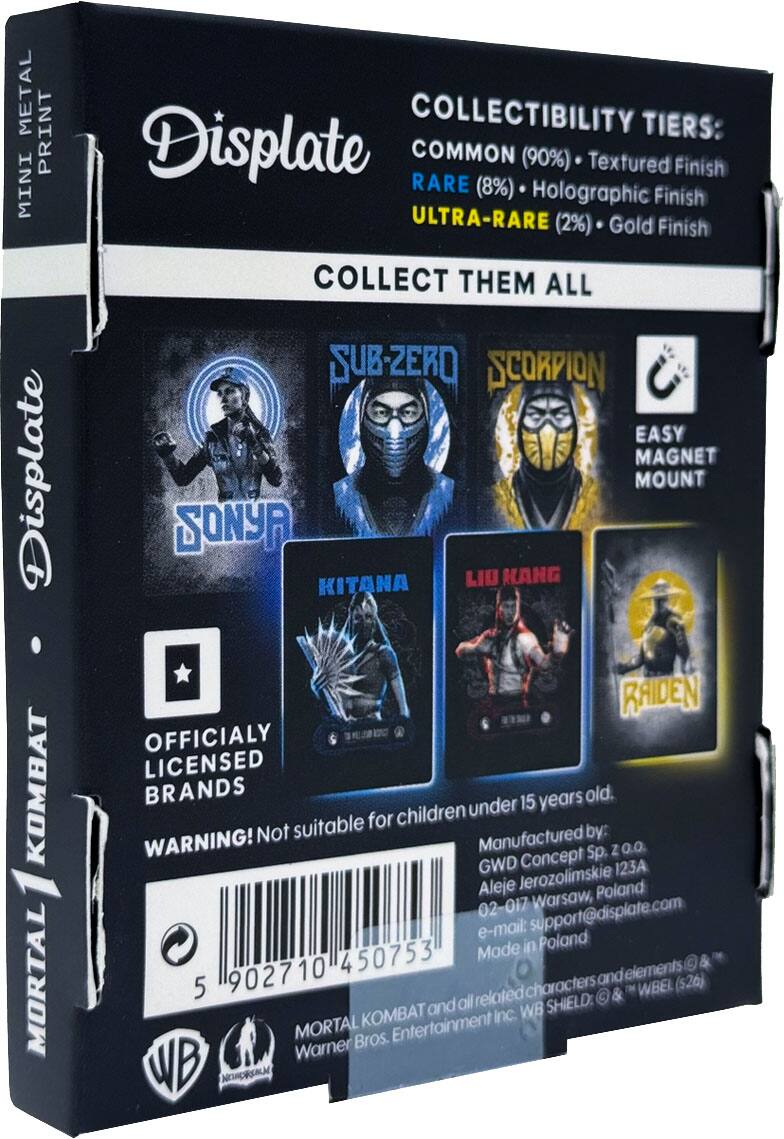 METAL PRINT COLLECTIBILITY TIERS: MINI Displate COMMON (90%) Textured Finish RARE (8%) Holographic Finish ULTRA-RARE (2%) Gold Finish COLLECT THEM ALL SUB-ZERO SCORPION EASY MAGNET MOUNT RAIDEN OFFICIALLY LICENSED KOMBAT WARNING! Not suitable for children under 15 years old. Manufactured by: GWD Concept Sp. z o.o. Aleje Jerozolimskie 123A 02-017 Warsaw, Poland e-mail: support@displate.com Made in Poland 902710 450753 and elements MORTAL KOMBAT and all related characters & WB SHIELD: & WBEL ($26) Warner Bros. Entertainment Inc.