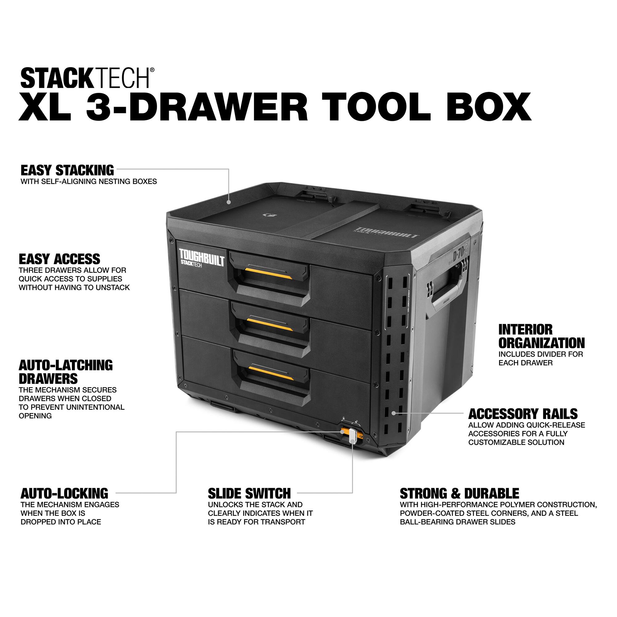 STACKTECH XL 3-DRAWER TOOL BOX

EASY STACKING  
WITH SELF-ALIGNING NESTING BOXES

EASY ACCESS  
THREE DRAWERS ALLOW FOR QUICK ACCESS TO SUPPLIES WITHOUT HAVING TO UNSTACK

AUTO-LATCHING DRAWERS  
THE MECHANISM SECURES DRAWERS WHEN CLOSED TO PREVENT UNINTENTIONAL OPENING

AUTO-LOCKING  
THE MECHANISM ENGAGES WHEN THE BOX IS DROPPED INTO PLACE

SLIDE SWITCH  
UNLOCKS THE STACK AND CLEARLY INDICATES WHEN IT IS READY FOR TRANSPORT

INTERIOR ORGANIZATION  
INCLUDES DIVIDER FOR EACH DRAWER

ACCESSORY RAILS  
ALLOW ADDING QUICK-RELEASE ACCESSORIES FOR A FULLY CUSTOMIZABLE SOLUTION

STRONG & DURABLE  
WITH HIGH-PERFORMANCE POLYMER CONSTRUCTION, POWDER-COATED STEEL CORNERS, AND A STEEL BALL-BEARING DRAWER SLIDES