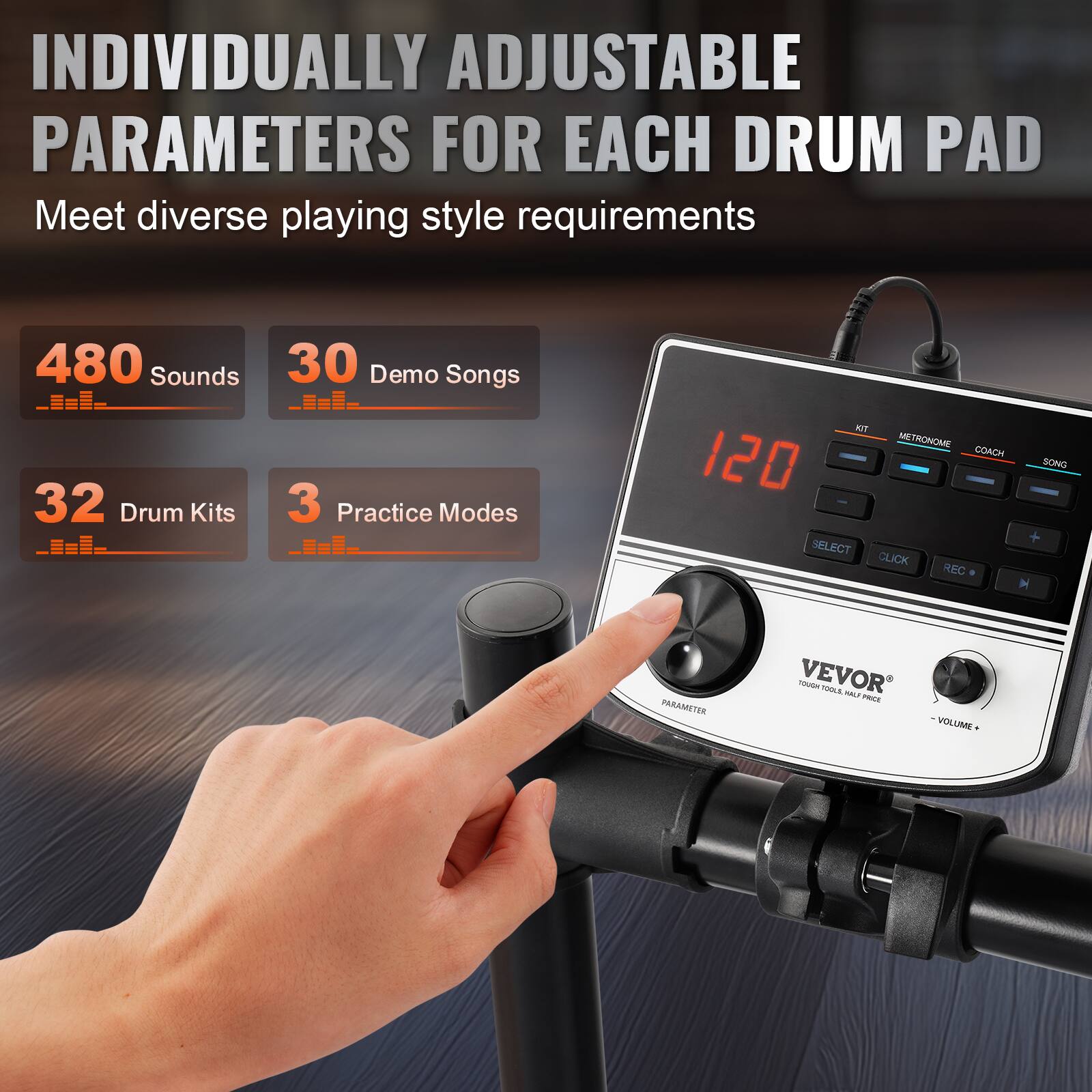 INDIVIDUALLY ADJUSTABLE PARAMETERS FOR EACH DRUM PAD  
Meet diverse playing style requirements  

480 Sounds  
30 Demo Songs  
32 Drum Kits  
3 Practice Modes  

120  
KIT METRONOME COACH SONG  
SELECT CLICK REC  
PARAMETER  
VOLUME  

VEVOR  
TOUGH TOOLS, HALF PRICE