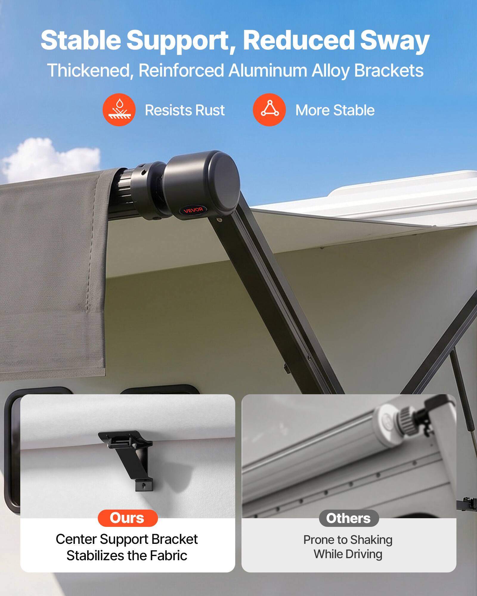 Stable Support, Reduced Sway  
Thickened, Reinforced Aluminum Alloy Brackets  
Resists Rust  
More Stable  

VEVOR  
Center Support Bracket Stabilizes the Fabric  
Others Prone to Shaking While Driving