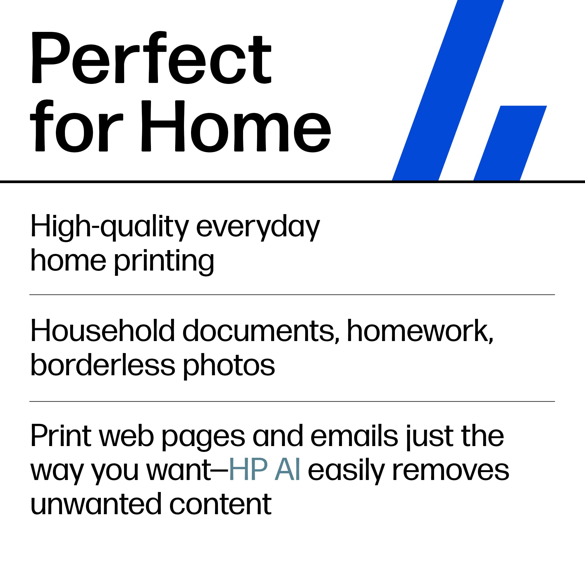 Perfect for Home
High-quality everyday home printing
Household documents, homework, borderless photos
Print web pages and emails just the way you want—HP AI easily removes unwanted content