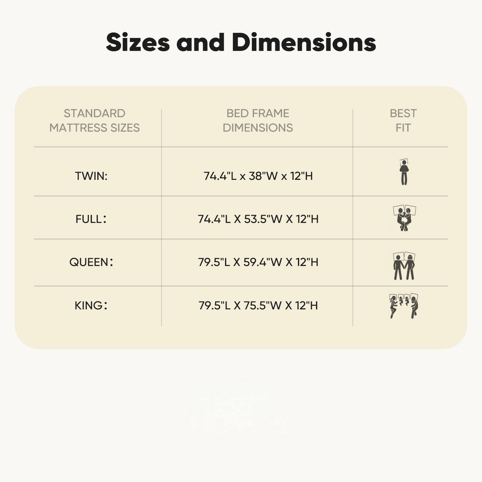 Sizes and Dimensions

STANDARD MATTRESS SIZES | BED FRAME DIMENSIONS | BEST FIT

TWIN: 74.4"L x 38"W x 12"H  
FULL: 74.4"L x 53.5"W x 12"H  
QUEEN: 79.5"L x 59.4"W x 12"H  
KING: 79.5"L x 75.5"W x 12"H