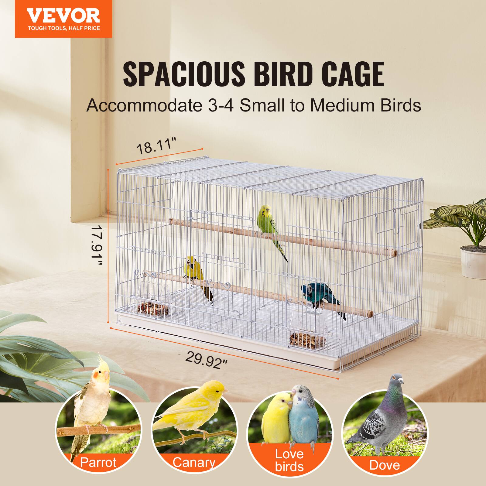 VEVOR  
TOUGH TOOLS, HALF PRICE  

SPACIOUS BIRD CAGE  
Accommodate 3-4 Small to Medium Birds  

18.11"  
17.91"  
29.92"  

Parrot  
Canary  
Love birds  
Dove