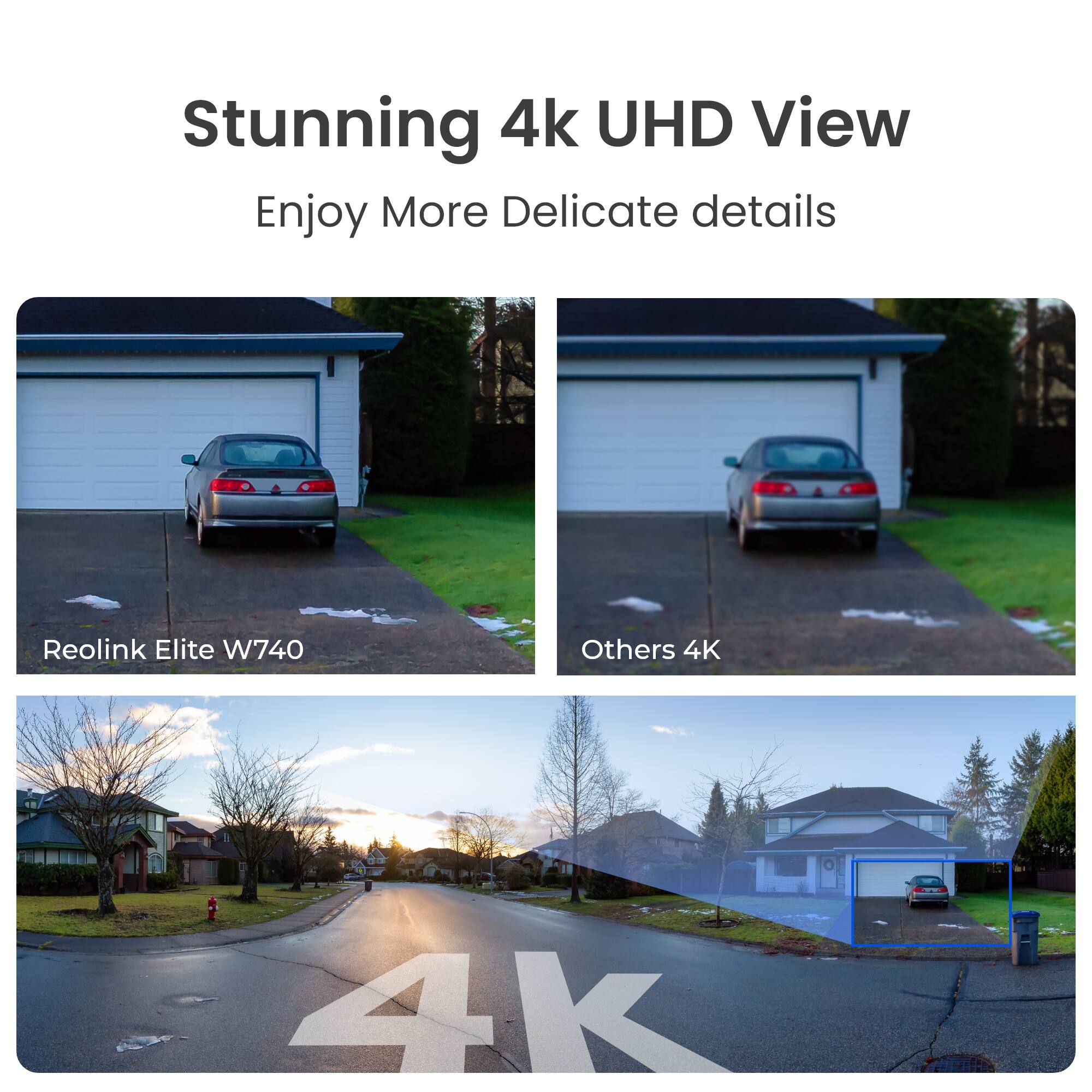 Stunning 4k UHD View  
Enjoy More Delicate details

Reolink Elite W740

Others 4K

4k