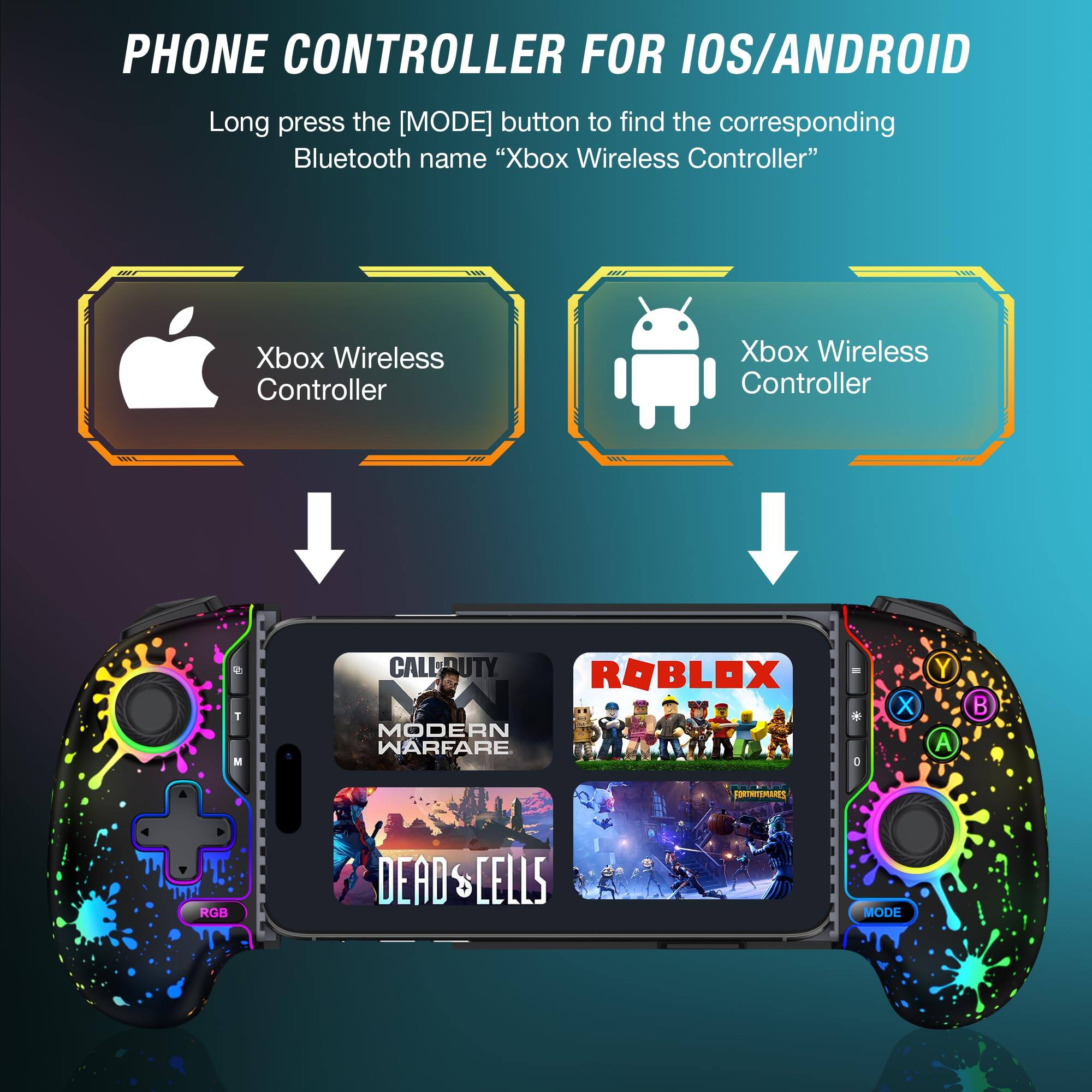 PHONE CONTROLLER FOR IOS/ANDROID

Long press the [MODE] button to find the corresponding Bluetooth name "Xbox Wireless Controller"

Xbox Wireless Controller

Xbox Wireless Controller

CALL OF DUTY MODERN WARFARE

ROBLOX

DEAD CELLS

RGB

MODE