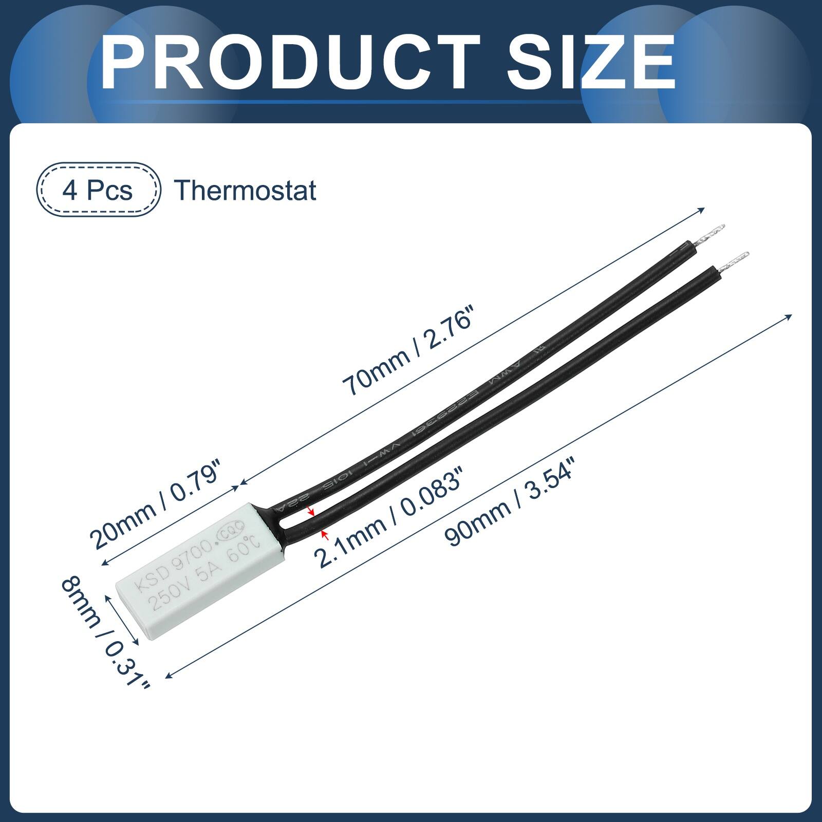 PRODUCT SIZE

4 Pcs Thermostat

- 70mm / 2.76"
- 20mm / 0.79"
- 8mm / 0.31"
- 90mm / 3.54"

KSD 9700.coo
60C
KSD 250V 5A
2.1mm / 0.083"