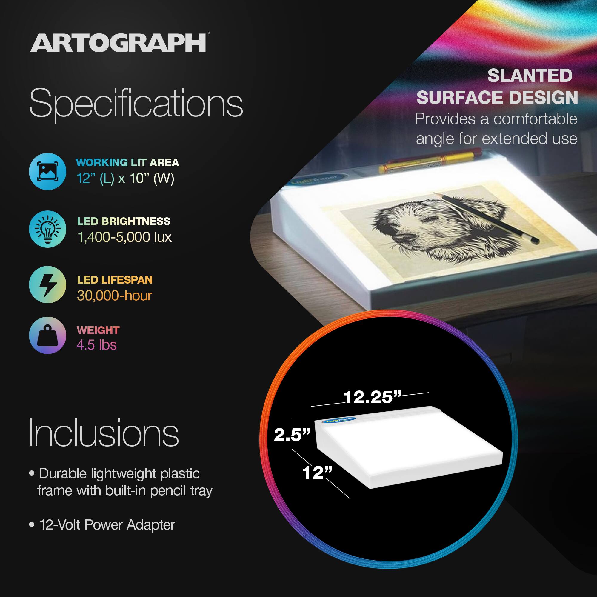 **ARTOGRAPH Specifications**

- **WORKING LIT AREA**  
  12" (L) x 10" (W)

- **LED BRIGHTNESS**  
  1,400-5,000 lux

- **LED LIFESPAN**  
  30,000-hour

- **WEIGHT**  
  4.5 lbs

**Inclusions**

- Durable lightweight plastic frame with built-in pencil tray
- 12-Volt Power Adapter

**SLANTED SURFACE DESIGN**  
Provides a comfortable angle for extended use

**Dimensions**  
12.25" x 12" x 2.5"