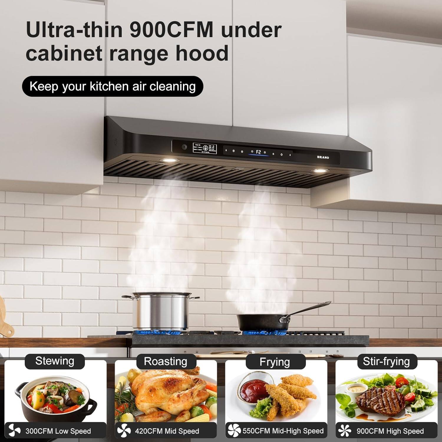 Ultra-thin 900CFM under cabinet range hood  
Keep your kitchen air cleaning  

Stewing  
300CFM Low Speed  

Roasting  
420CFM Mid Speed  

Frying  
550CFM Mid-High Speed  

Stir-frying  
900CFM High Speed