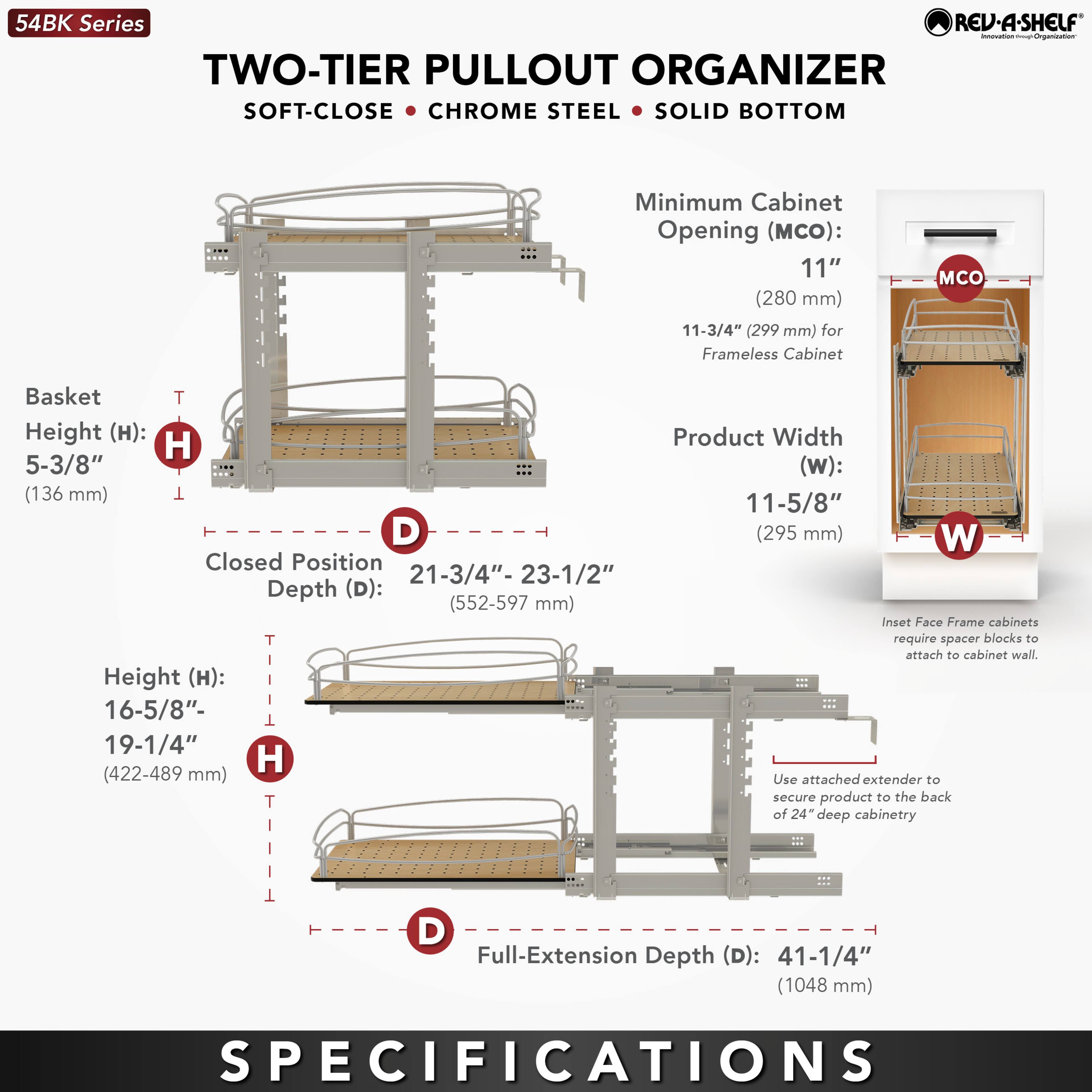54BK Series  
TWO-TIER PULLOUT ORGANIZER  
SOFT-CLOSE • CHROME STEEL • SOLID BOTTOM  

Minimum Cabinet Opening (MCO):  
11" (280 mm)  
11-3/4" (299 mm) for Frameless Cabinet  

Basket Height (H):  
5-3/8" (136 mm)  

Closed Position Depth (D):  
21-3/4" - 23-1/2" (552-597 mm)  

Height (H):  
16-5/8" - 19-1/4" (422-489 mm)  

Product Width (W):  
11-5/8" (295 mm)  

Full-Extension Depth (D):  
41-1/4" (1048 mm)  

Inset Face Frame cabinets require spacer blocks to attach to cabinet wall. Use attached extender to secure product to the back of 24" deep cabinetry.  

SPECIFICATIONS
