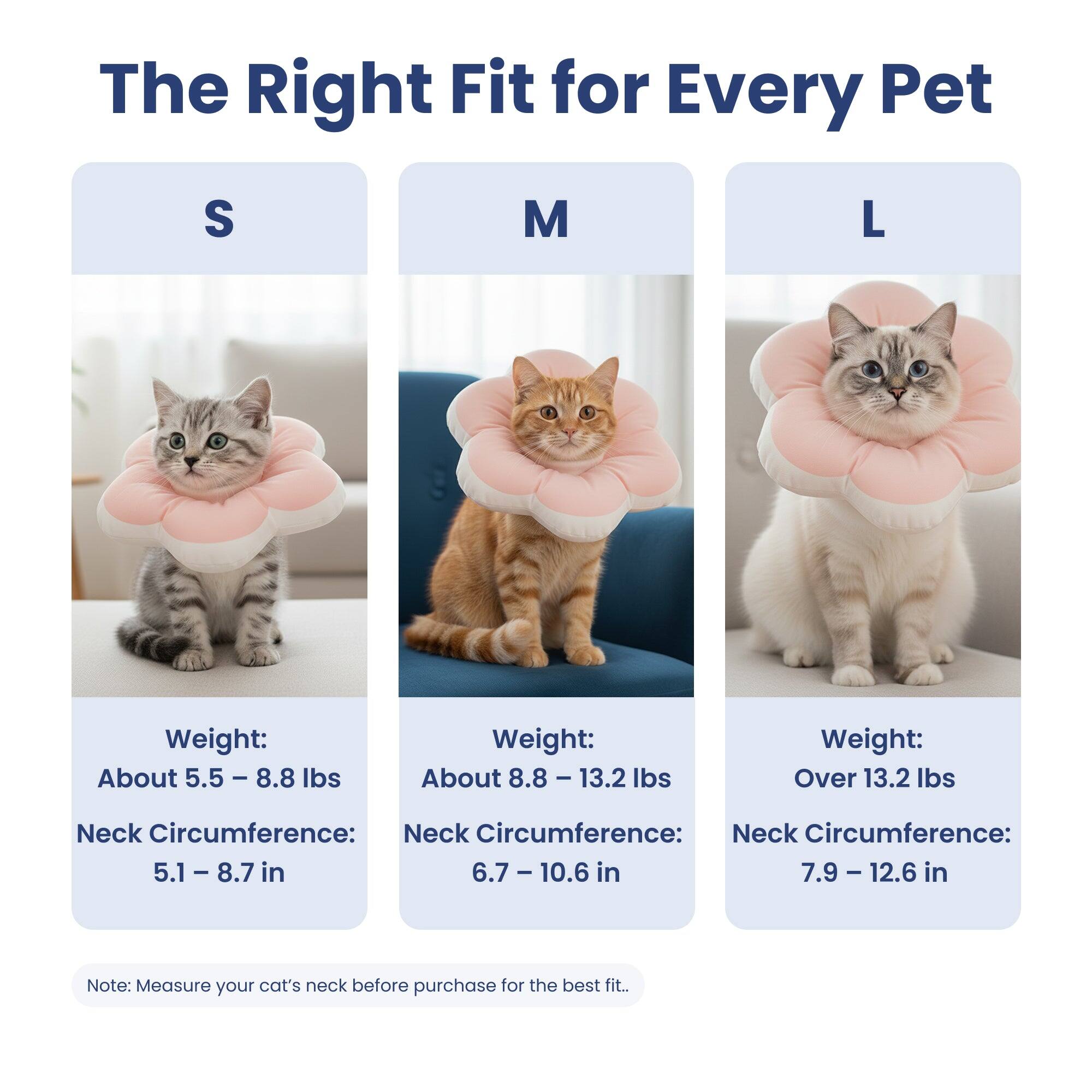 The Right Fit for Every Pet

S
Weight: About 5.5 - 8.8 lbs
Neck Circumference: 5.1 - 8.7 in

M
Weight: About 8.8 - 13.2 lbs
Neck Circumference: 6.7 - 10.6 in

L
Weight: Over 13.2 lbs
Neck Circumference: 7.9 - 12.6 in

Note: Measure your cat's neck before purchase for the best fit.