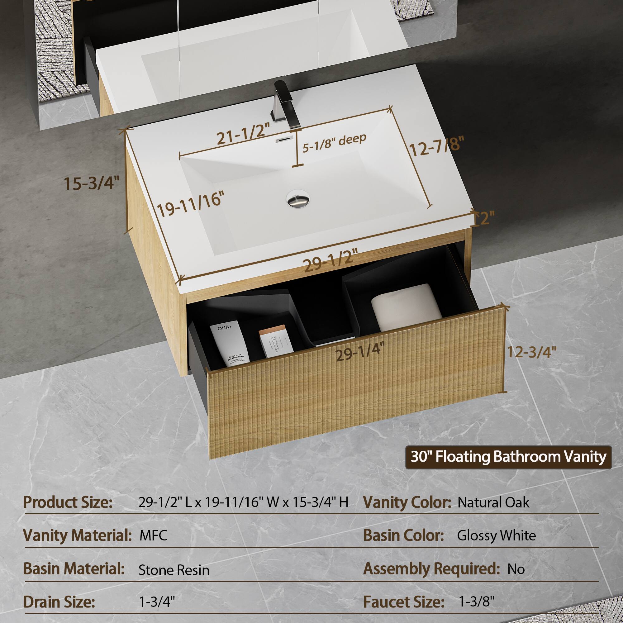 21-1/2" 5-1/8" deep 15-3/4" 19-11/16" 29-1/2" 12-7/8" 2" DUAI 29-1/4" 12-3/4" 30" Floating Bathroom Vanity

Product Size: 29-1/2" L x 19-11/16" W x 15-3/4" H

Vanity Color: Natural Oak

Vanity Material: MFC

Basin Color: Glossy White

Basin Material: Stone Resin

Assembly Required: No

Drain Size: 1-3/4"

Faucet Size: 1-3/8"