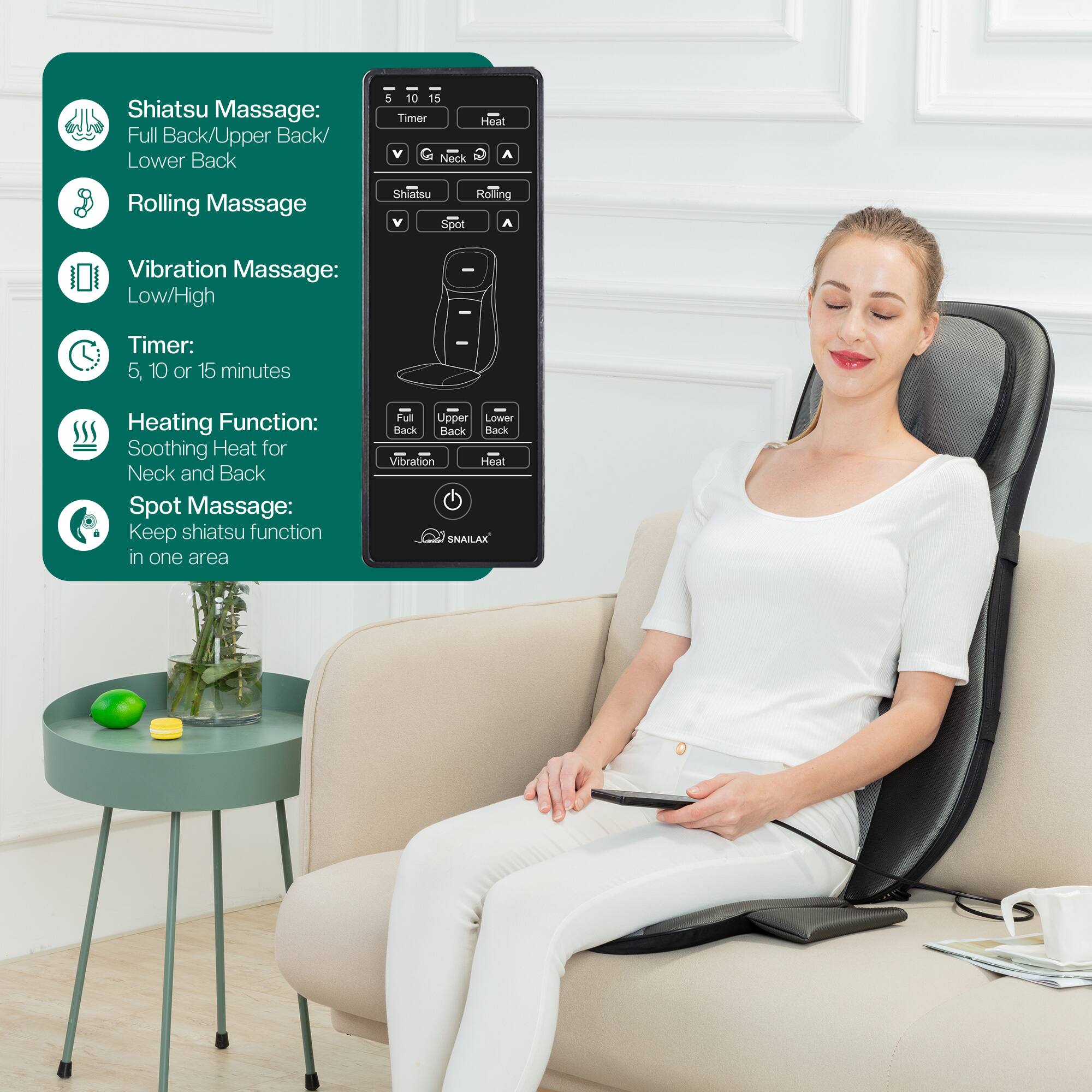 Shiatsu Massage: Full Back/Upper Back/Lower Back  
- Rolling Massage  
- Vibration Massage: Low/High  
- Timer: 5, 10, or 15 minutes  
- Heating Function: Soothing Heat for Neck and Back  
- Spot Massage: Keep Shiatsu function in one area  

Features:  
- Upper/Lower Back  
- Vibration/Heat  
- SNAILAX