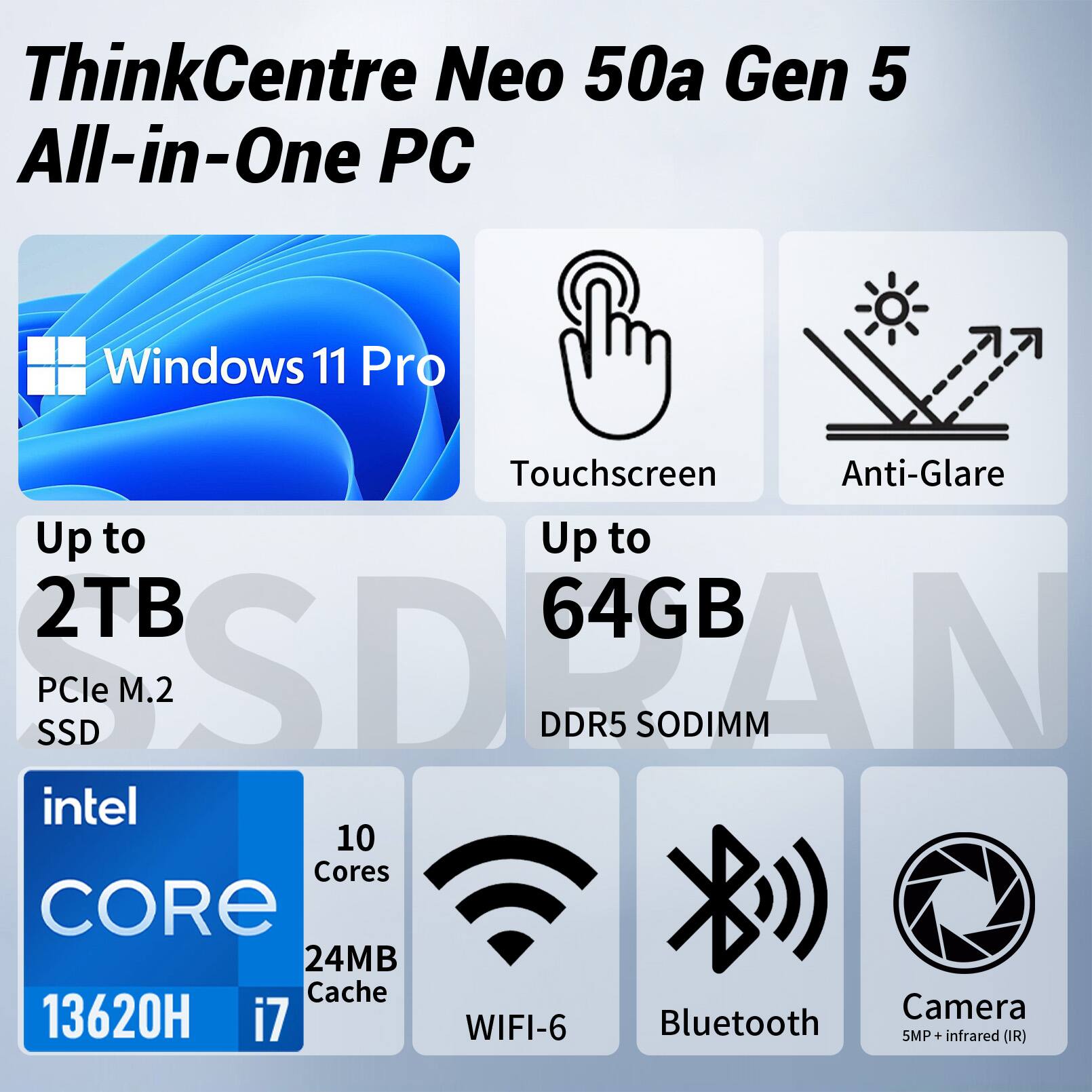 ThinkCentre Neo 50a Gen 5 All-in-One PC

Windows 11 Pro

Touchscreen Anti-Glare Up to 2TB PCIe M.2 SSD Up to 64GB DDR5 SODIMM

Intel Core i7 13620H 10 Cores 24MB Cache

WIFI-6 Bluetooth 5MP Camera + infrared (IR)