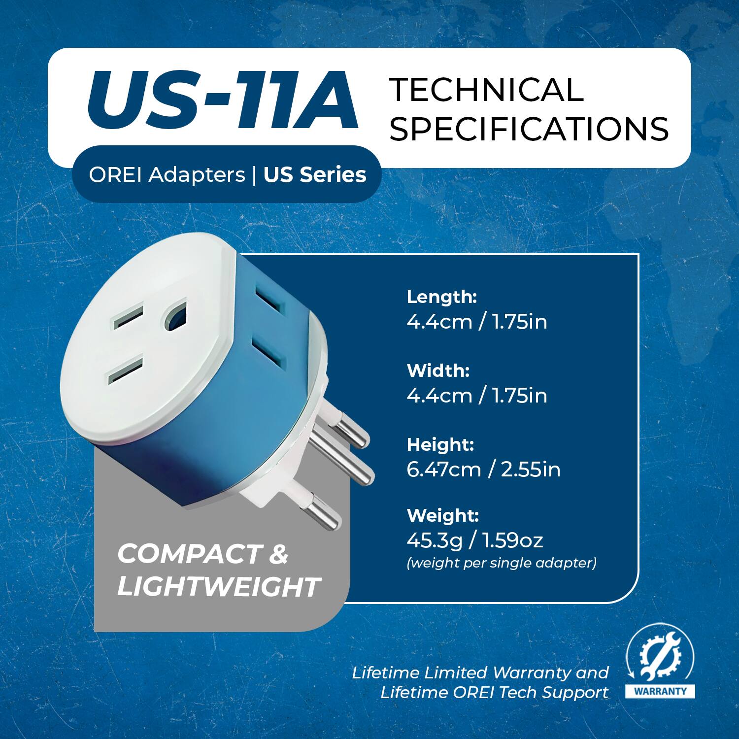 US-11A  
OREI Adapters | US Series  

TECHNICAL SPECIFICATIONS  

Length: 4.4cm / 1.75in  
Width: 4.4cm / 1.75in  
Height: 6.47cm / 2.55in  
Weight: 45.3g / 1.59oz (weight per single adapter)  

COMPACT & LIGHTWEIGHT  

Lifetime Limited Warranty and Lifetime OREI Tech Support