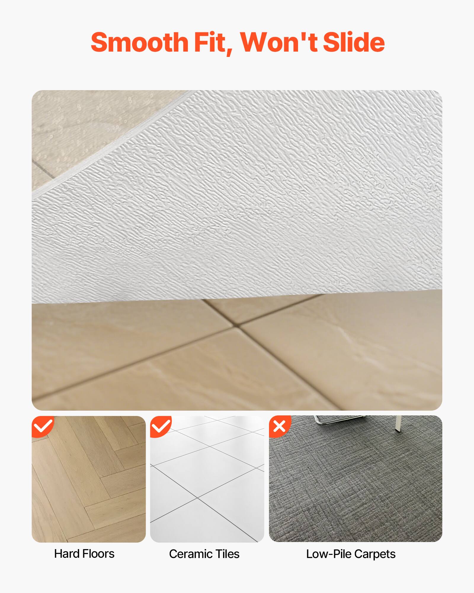 Smooth Fit, Won't Slide

Hard Floors
Ceramic Tiles
Low-Pile Carpets