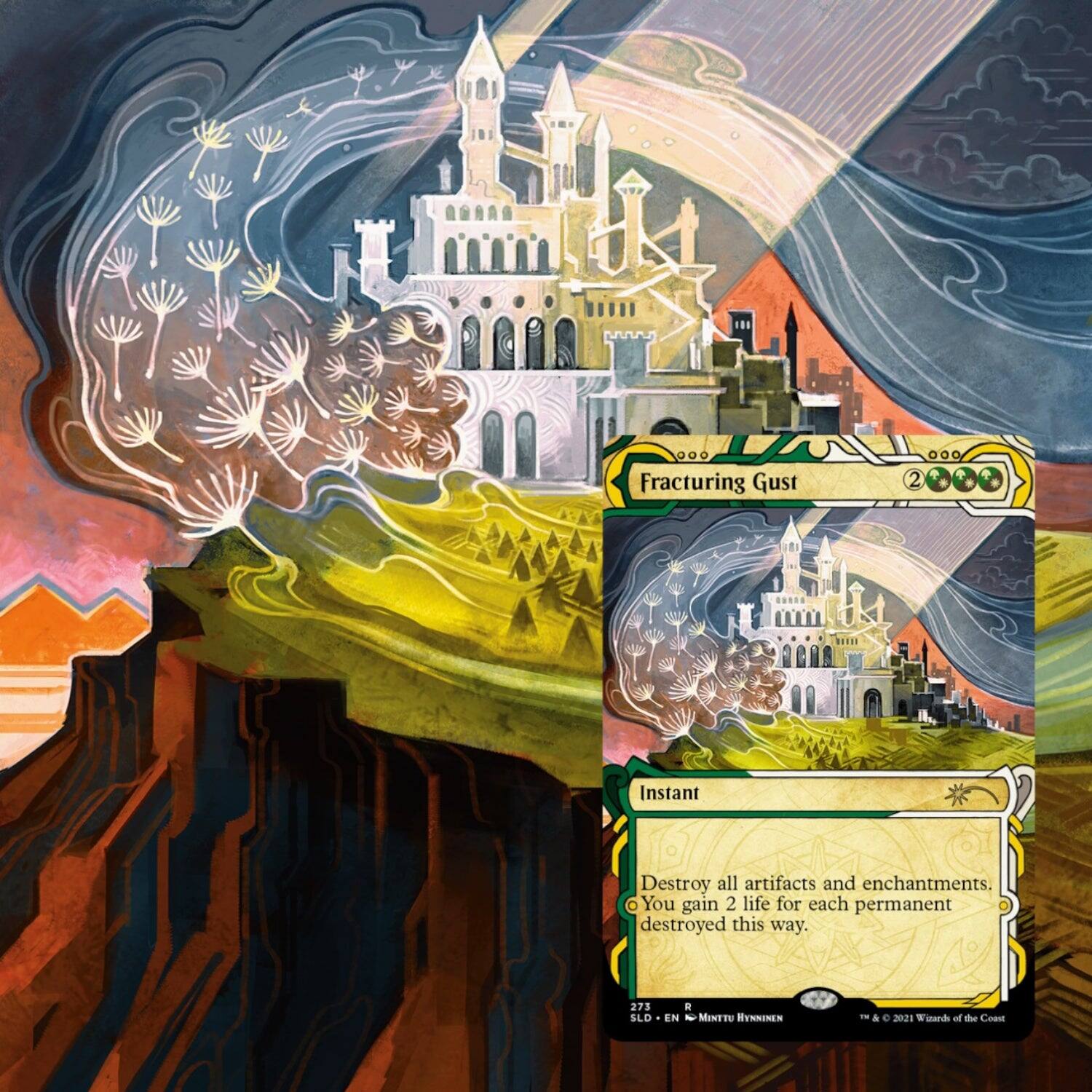 Fracturing Gust  
Instant  
Destroy all artifacts and enchantments. You gain 2 life for each permanent destroyed this way.  

273  
SLD  
EN  
Minttu Hynninen  
© & ™ 2021 Wizards of the Coast
