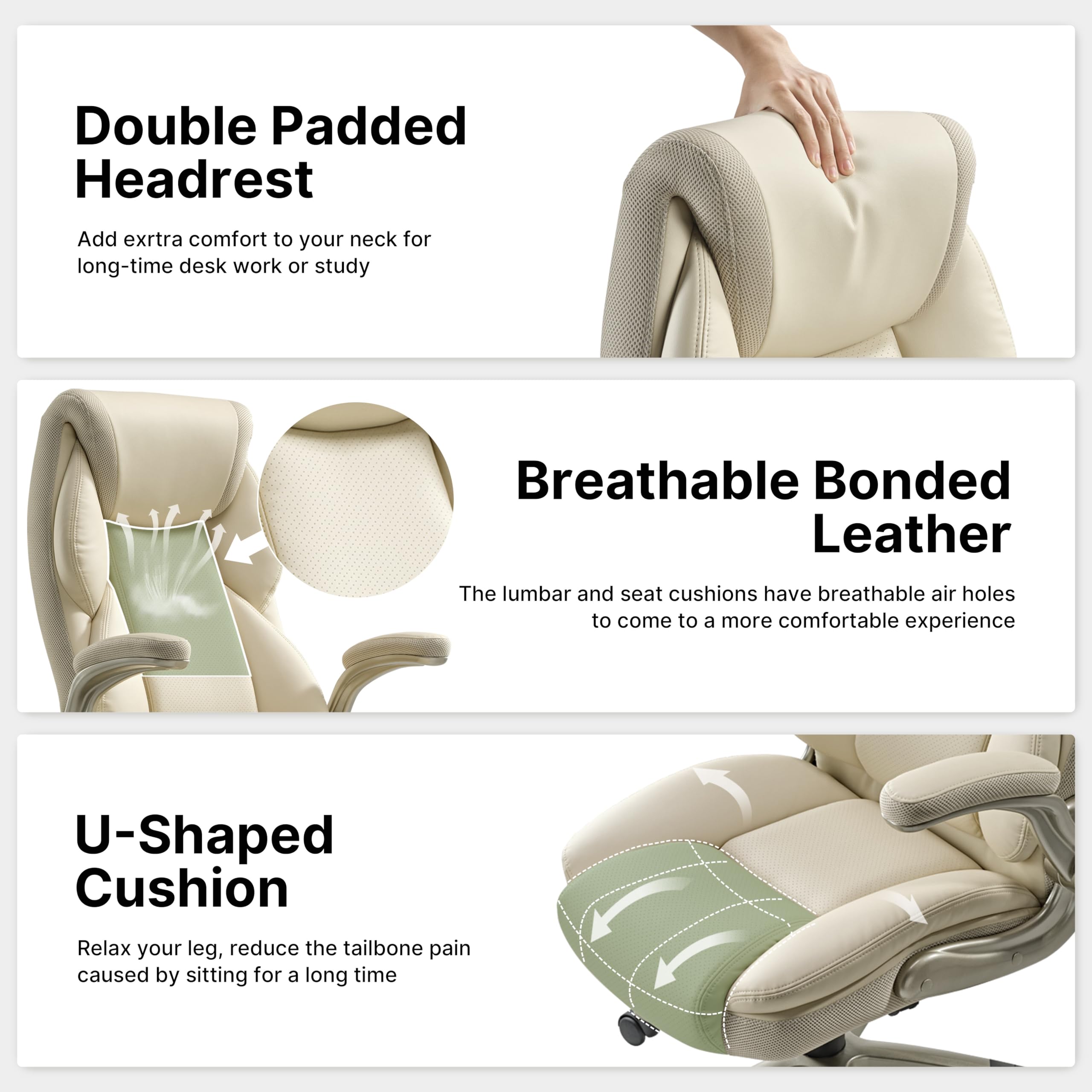 Double Padded Headrest: Add extra comfort to your neck for long-time desk work or study

Breathable Bonded Leather: The lumbar and seat cushions have breathable air holes to come to a more comfortable experience

U-Shaped Cushion: Relax your leg, reduce the tailbone pain caused by sitting for a long time