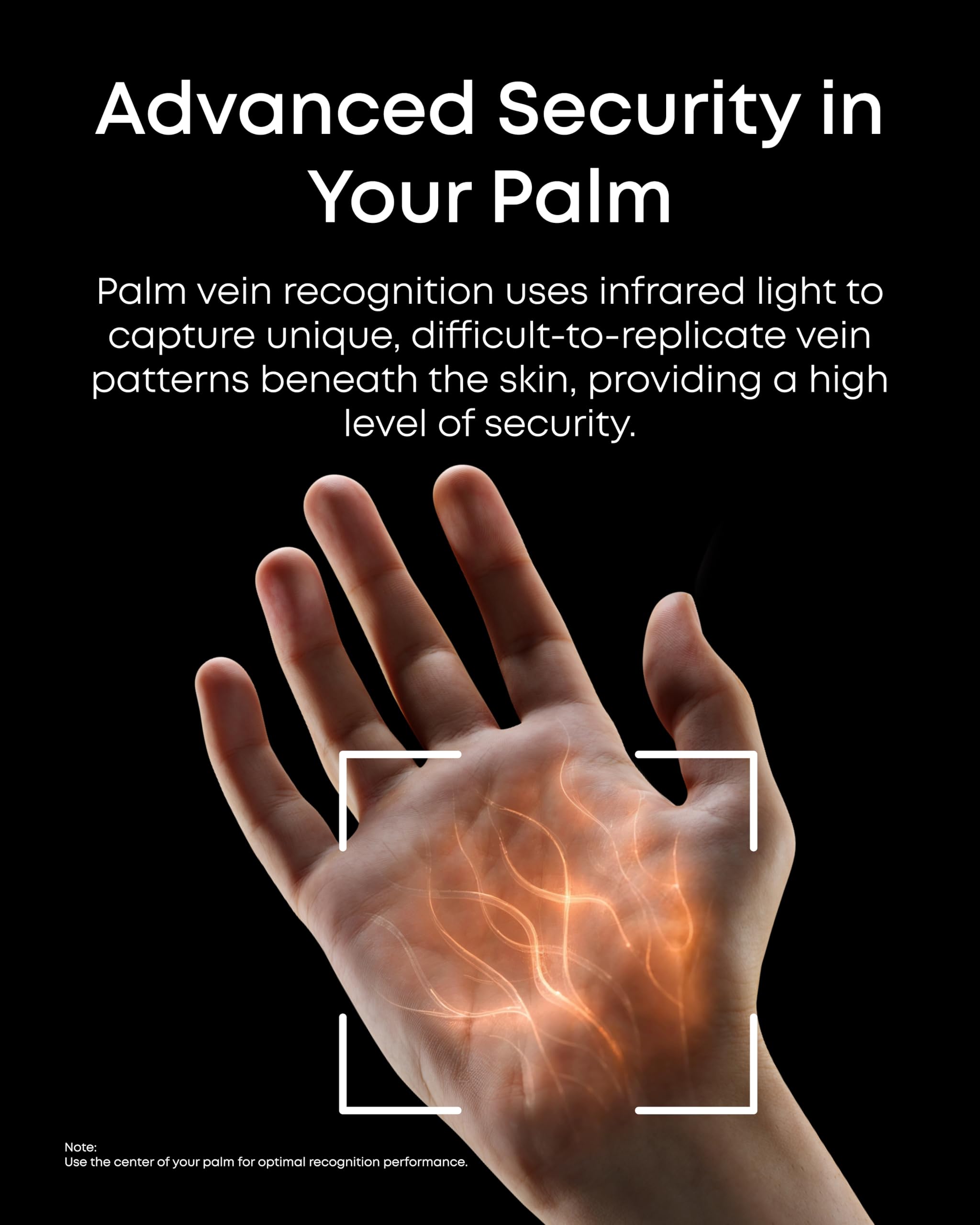 Advanced Security in Your Palm

Palm vein recognition uses infrared light to capture unique, difficult-to-replicate vein patterns beneath the skin, providing a high level of security.

Note: Use the center of your palm for optimal recognition performance.