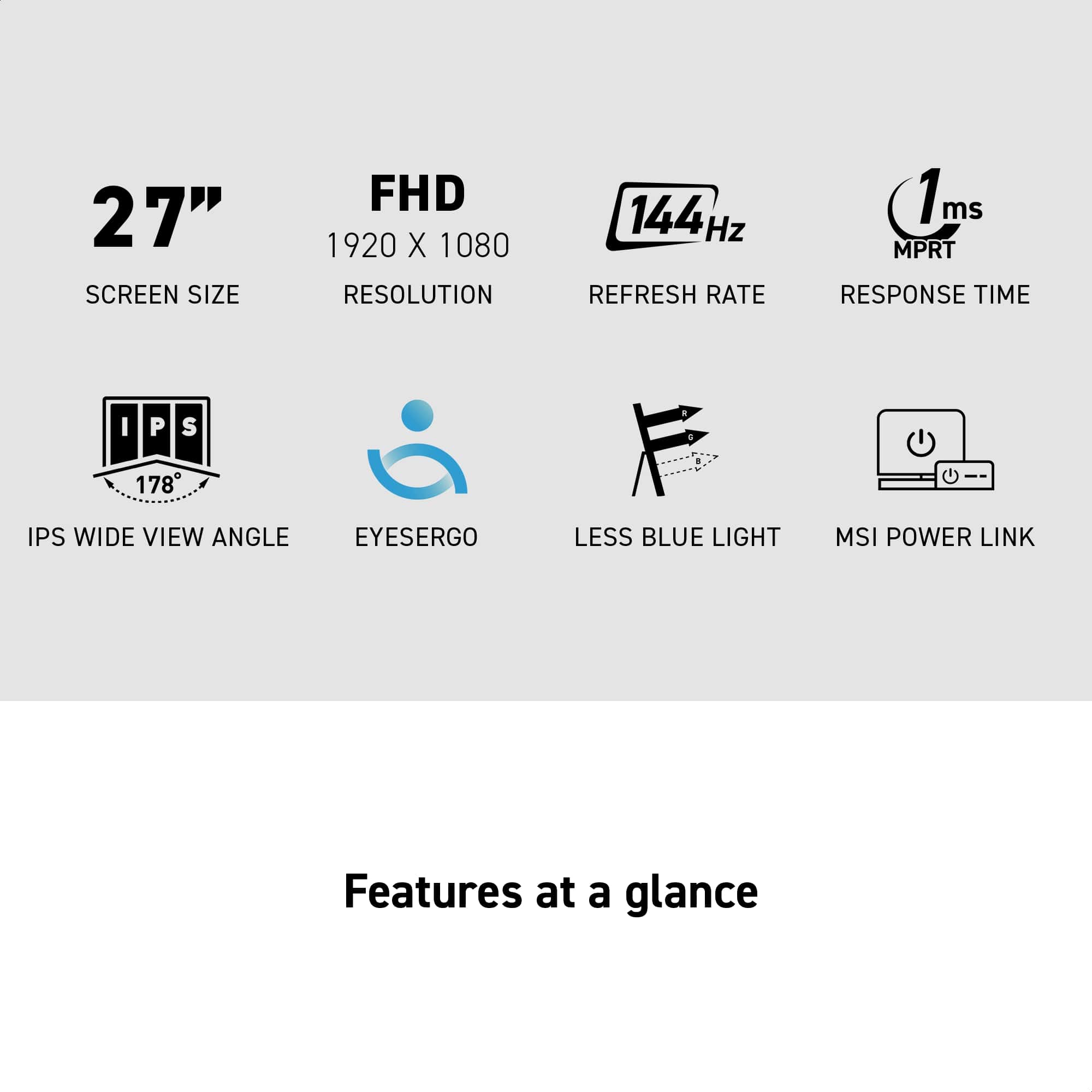 27" SCREEN SIZE  
FHD 1920 X 1080 RESOLUTION  
144 Hz REFRESH RATE  
1 ms MPRT RESPONSE TIME  
IPS 178° WIDE VIEW ANGLE  
EYESERGO  
LESS BLUE LIGHT  
MSI POWER LINK  

Features at a glance