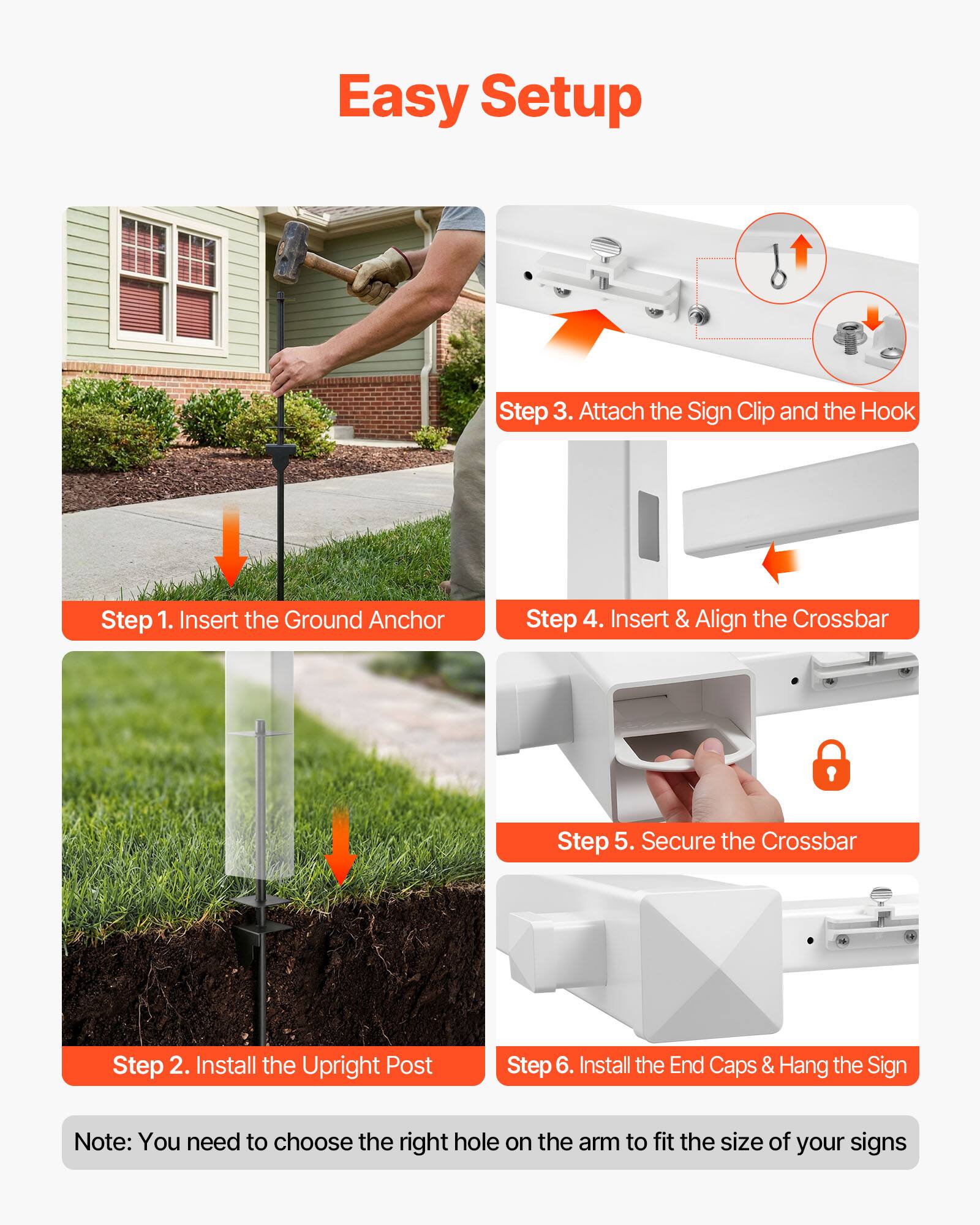Easy Setup

Step 1. Insert the Ground Anchor

Step 2. Install the Upright Post

Step 3. Attach the Sign Clip and the Hook

Step 4. Insert & Align the Crossbar

Step 5. Secure the Crossbar

Step 6. Install the End Caps & Hang the Sign

Note: You need to choose the right hole on the arm to fit the size of your signs