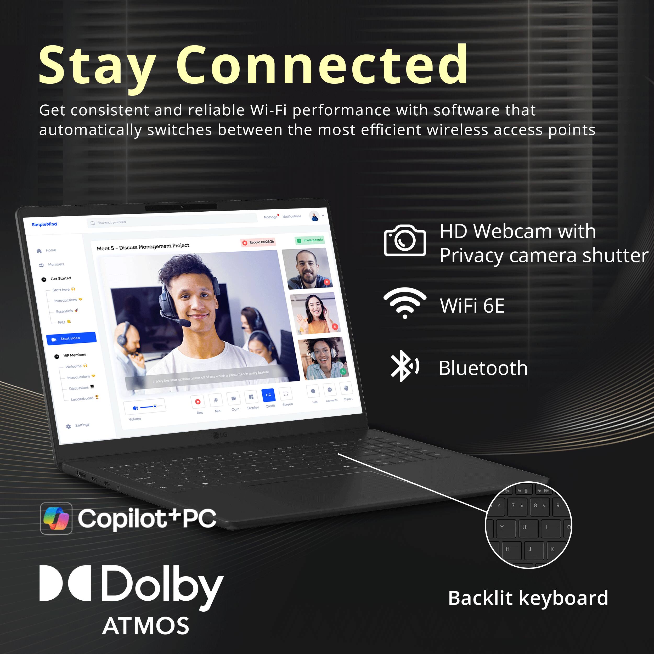 Stay Connected  
Get consistent and reliable Wi-Fi performance with software that automatically switches between the most efficient wireless access points  

HD Webcam with Privacy camera shutter  
WiFi 6E  
Bluetooth  
Copilot+PC  
Dolby ATMOS  
Backlit keyboard