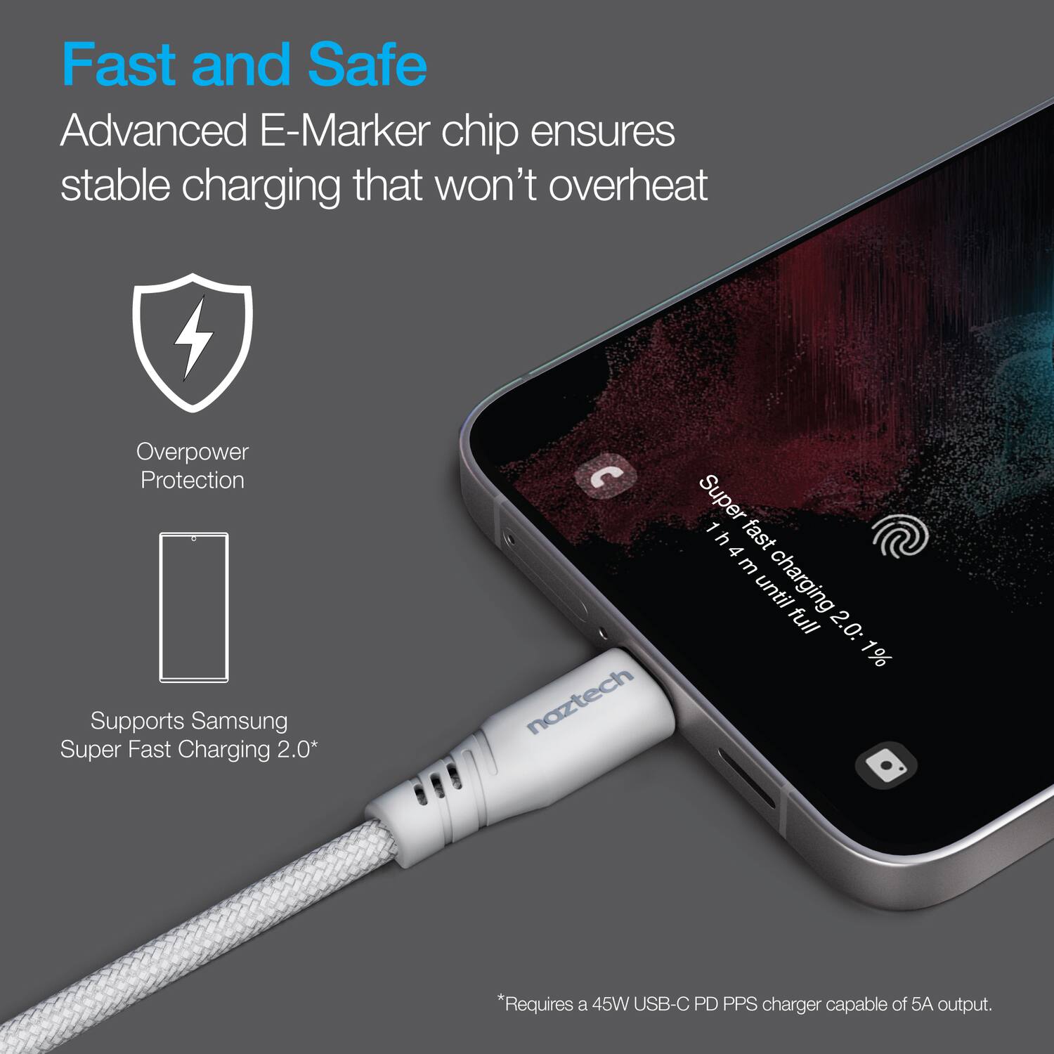 Fast and Safe  
Advanced E-Marker chip ensures stable charging that won't overheat  

Overpower Protection  

Supports Samsung Super Fast Charging 2.0*  

*Requires a 45W USB-C PD PPS charger capable of 5A output.