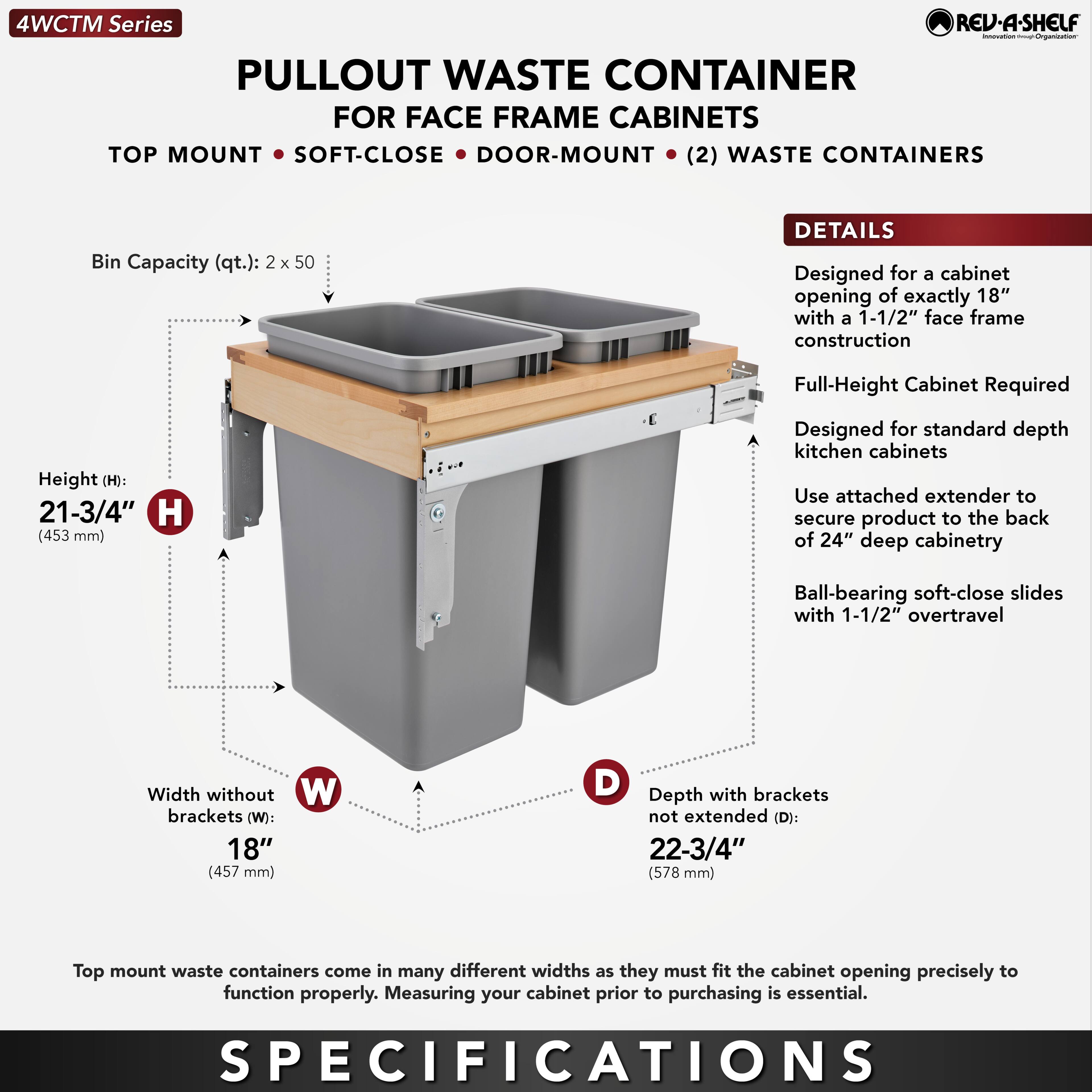 **4WCTM Series**

**PULLOUT WASTE CONTAINER FOR FACE FRAME CABINETS**

- TOP MOUNT
- SOFT-CLOSE
- DOOR-MOUNT
- (2) WASTE CONTAINERS

**Bin Capacity (qt.):** 2 x 50

**Height (H):** 21-3/4" (453 mm)

**Width without brackets (W):** 18" (457 mm)

**Depth with brackets not extended (D):** 22-3/4" (578 mm)

**DETAILS**

- Designed for a cabinet opening of exactly 18" with a 1-1/2" face frame construction
- Full-Height Cabinet Required
- Designed for standard depth kitchen cabinets
- Use attached extender to secure product to the back of 24" deep cabinetry
- Ball-bearing soft-close slides with 1-1/2" overtravel

**Top mount waste containers come in many different widths as they must fit the cabinet opening precisely to function properly. Measuring your cabinet prior to purchasing is essential.**

**SPECIFICATIONS**