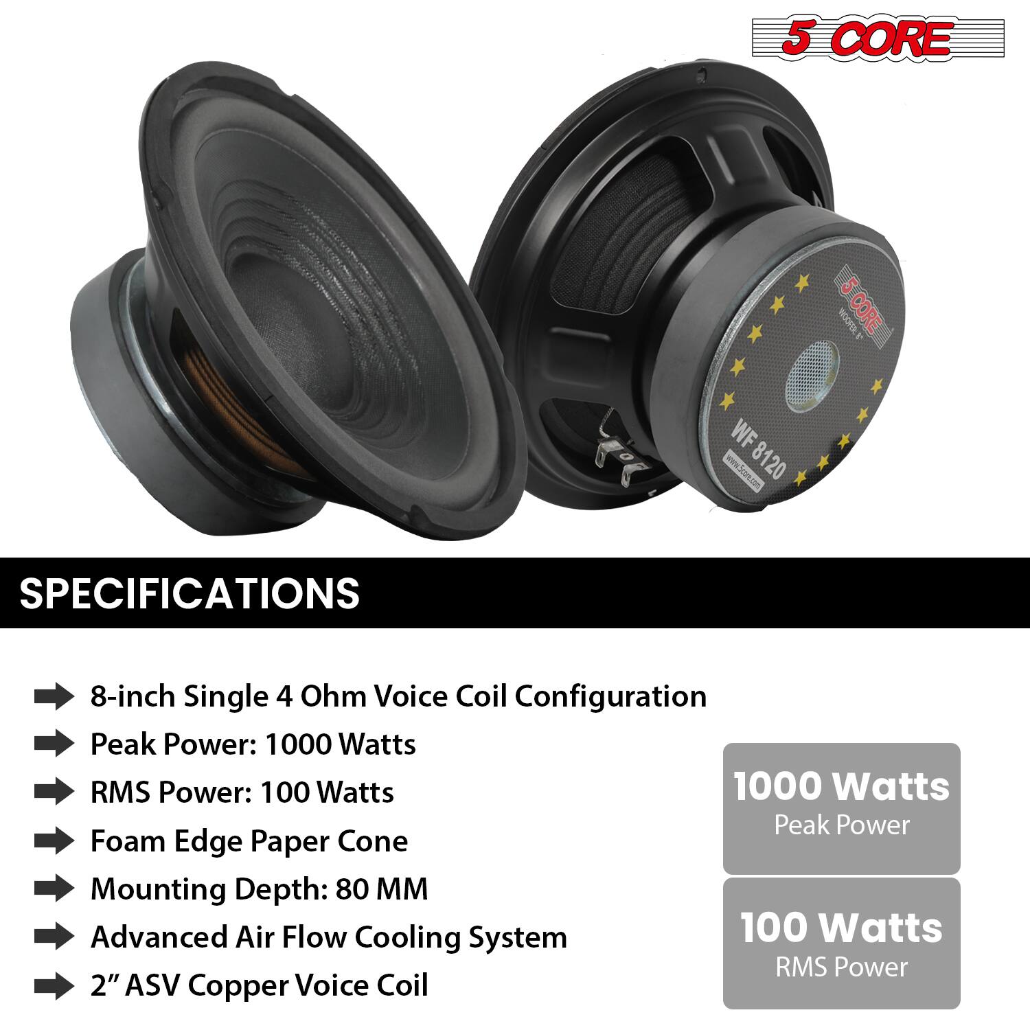 **5 CORE**

**WF 8120**

**SPECIFICATIONS**

- 8-inch Single 4 Ohm Voice Coil Configuration
- Peak Power: 1000 Watts
- RMS Power: 100 Watts
- Foam Edge Paper Cone
- Mounting Depth: 80 MM
- Advanced Air Flow Cooling System
- 2" ASV Copper Voice Coil

**Configuration**

- 1000 Watts Peak Power
- 100 Watts RMS Power