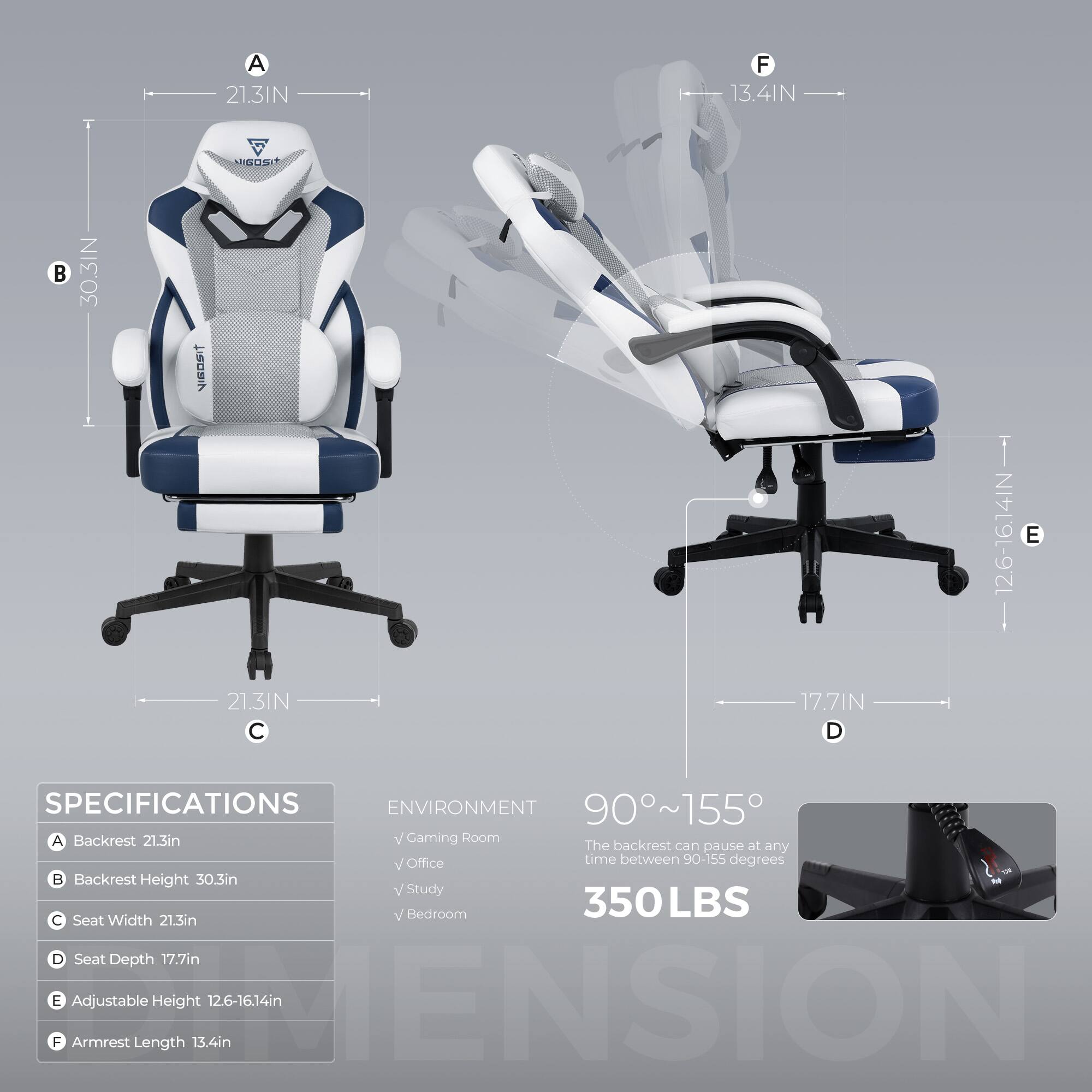Sure, here is the corrected and grouped text:

---

**SPECIFICATIONS**

- **A** Backrest: 21.3in
- **B** Backrest Height: 30.3in
- **C** Seat Width: 21.3in
- **D** Seat Depth: 17.7in
- **E** Adjustable Height: 12.6-16.14in
- **F** Armrest Length: 13.4in

**ENVIRONMENT**

- Gaming Room
- Office
- Study
- Bedroom

**90°~155°**  
The backrest can pause at any time between 90-155 degrees

**350LBS**

---

**Dimensions:**

- **A** 21.3IN
- **B** 30.3IN
- **C** 21.3IN
- **D** 17.7IN
- **E** 12.6-16.14IN
- **F** 13.4IN

---