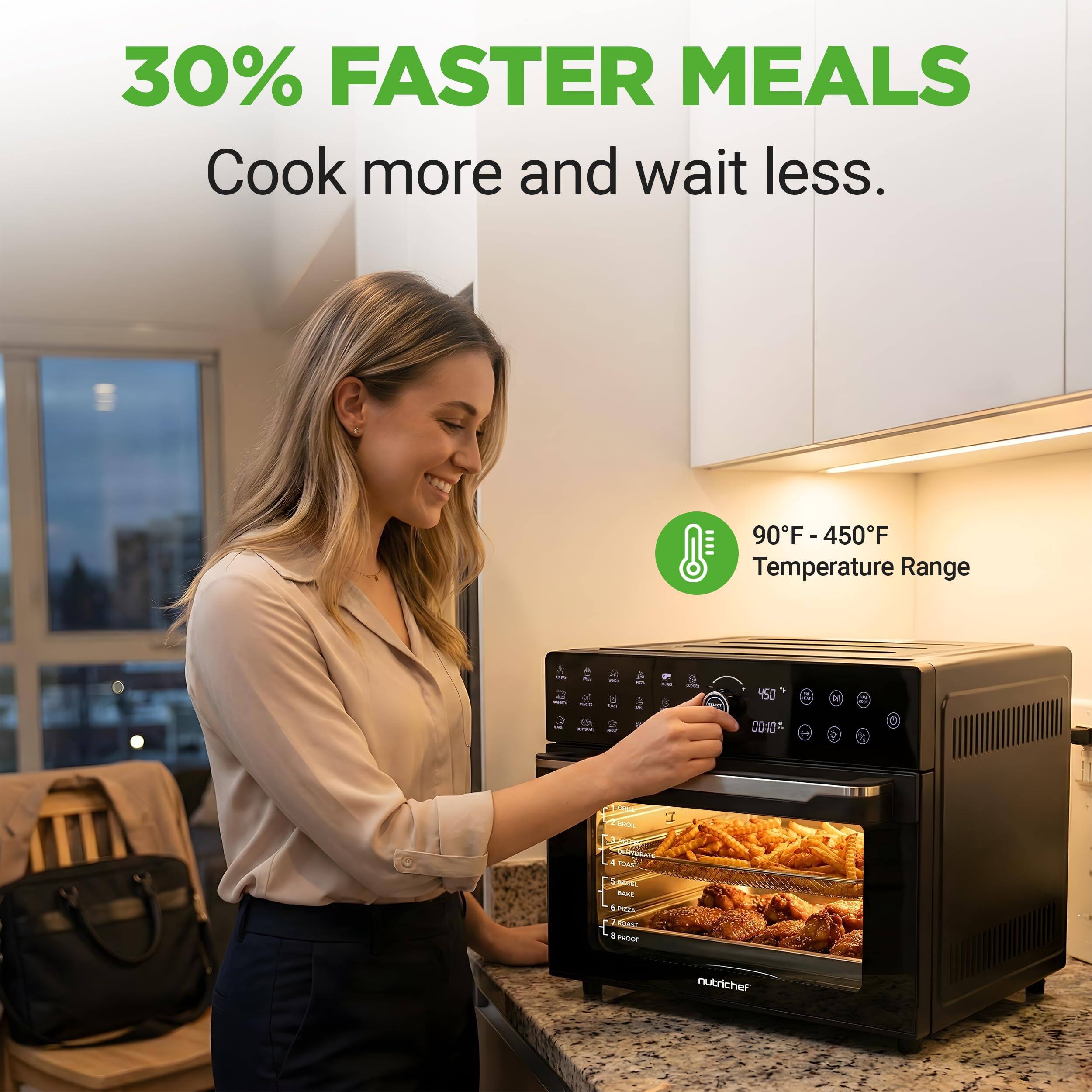 30% FASTER MEALS  
Cook more and wait less.  

90°F - 450°F  
Temperature Range  

nutrichef