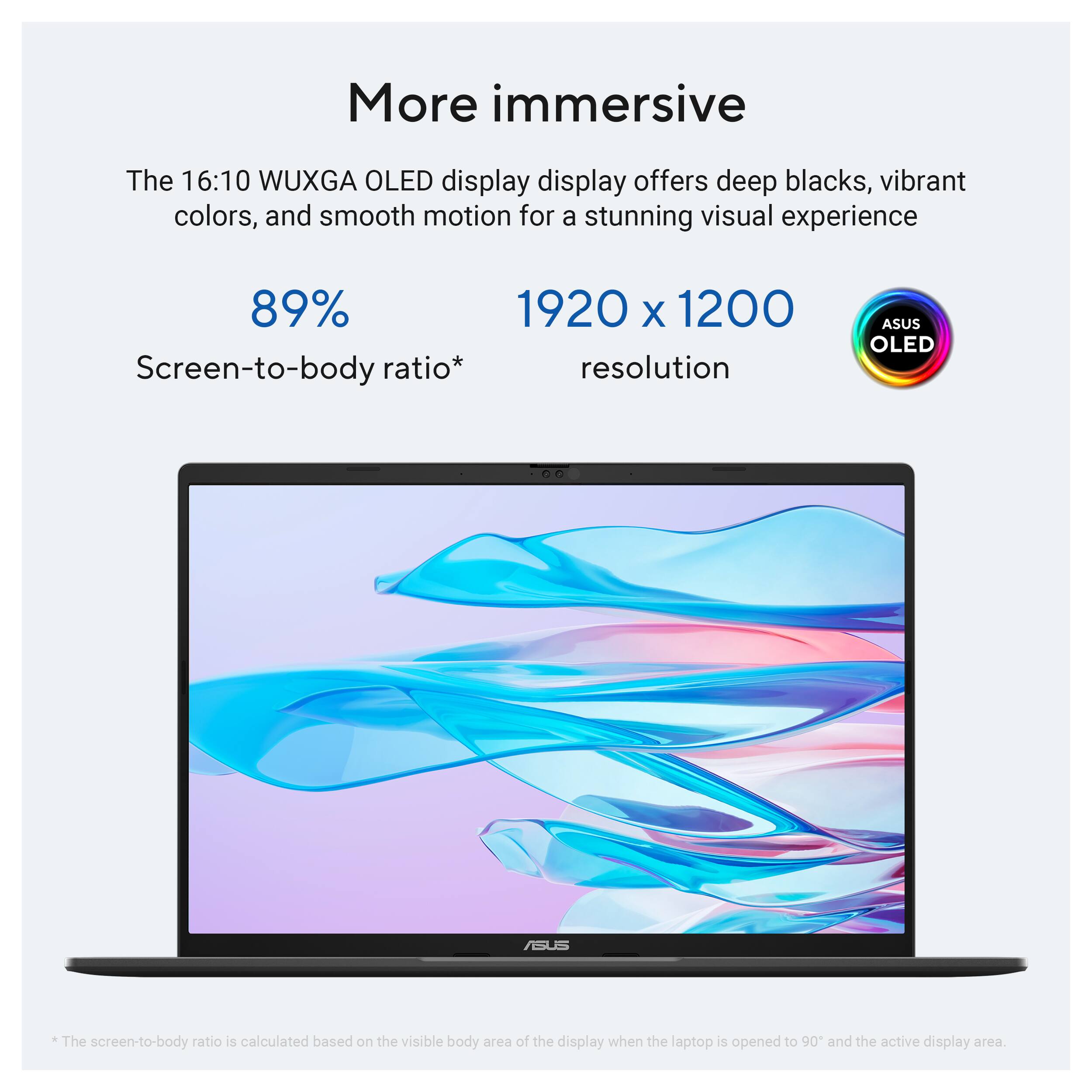 More immersive

The 16:10 WUXGA OLED display offers deep blacks, vibrant colors, and smooth motion for a stunning visual experience

89% Screen-to-body ratio*

1920 x 1200 resolution

ASUS OLED

*The screen-to-body ratio is calculated based on the visible body area of the display when the laptop is opened to 90° and the active display area.