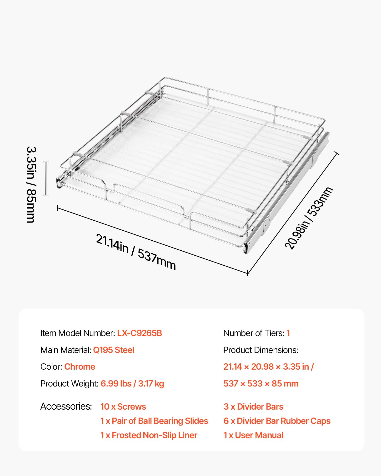 3.35in / 85mm  
21.14in / 537mm  
20.98in / 533mm  

Item Model Number: LX-C9265B  
Number of Tiers: 1  
Main Material: Q195 Steel  
Product Dimensions: 21.14 X 20.98 X 3.35 in / 537 X 533 X 85 mm  
Color: Chrome  
Product Weight: 6.99 lbs / 3.17 kg  

Accessories:  
- 10 X Screws  
- 1 X Pair of Ball Bearing Slides  
- 1 X Frosted Non-Slip Liner  
- 3 X Divider Bars  
- 6 X Divider Bar Rubber Caps  
- 1 X User Manual